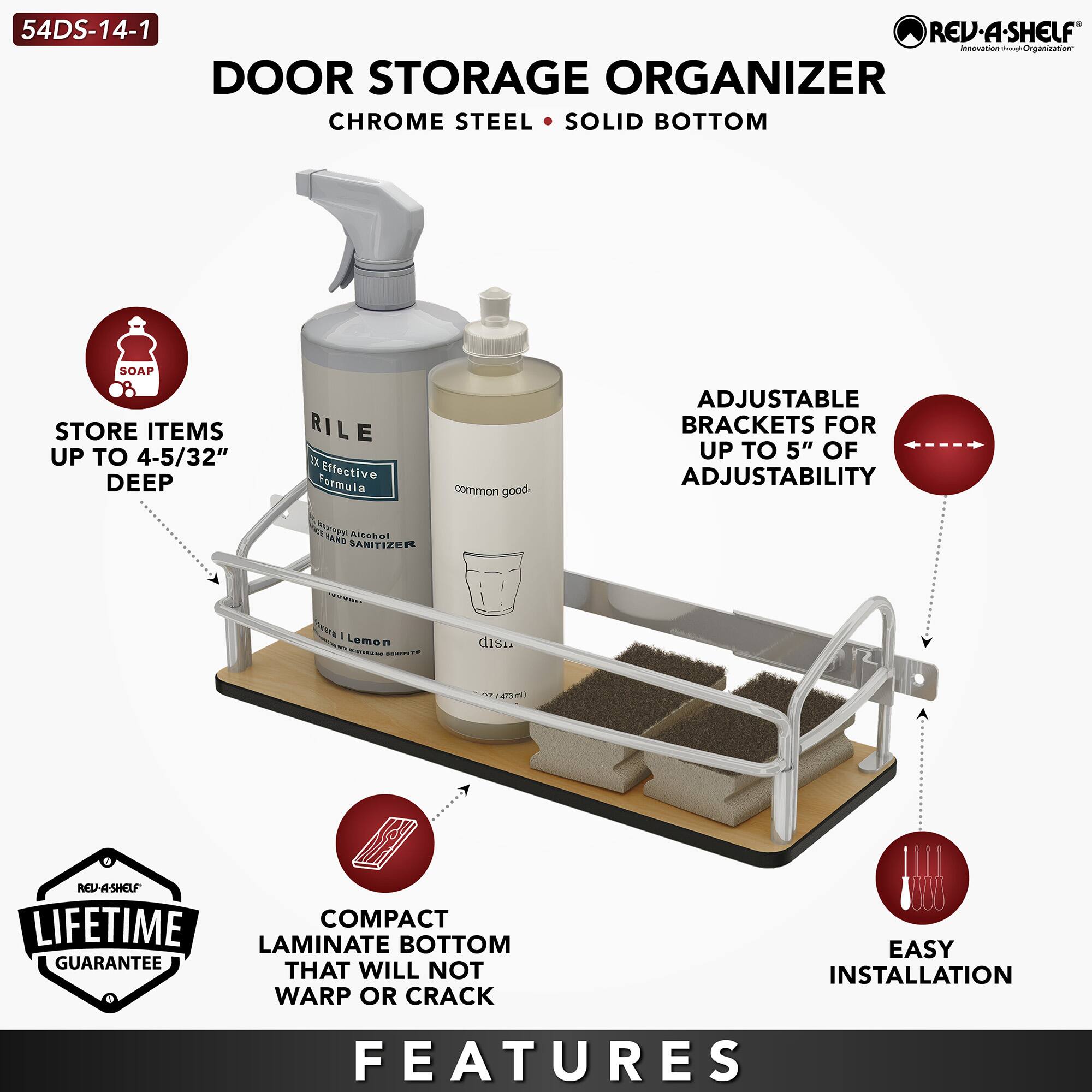 54DS-14-1  
DOOR STORAGE ORGANIZER  
CHROME STEEL • SOLID BOTTOM  

- STORE ITEMS UP TO 4-5/32" DEEP  
- ADJUSTABLE BRACKETS FOR UP TO 5" OF ADJUSTABILITY  
- COMPACT LAMINATE BOTTOM THAT WILL NOT WARP OR CRACK  
- EASY INSTALLATION  

FEATURES  
- SOAP  
- RILE Effective Formula  
- common good  
- disn  
- LIFETIME GUARANTEE  
- EASY INSTALLATION  

RED-A-SHELF  
Innovation - Organization
