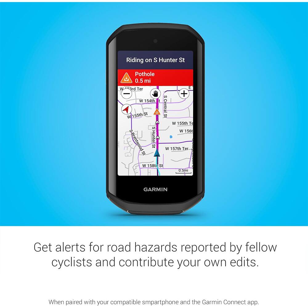Riding on S Hunter St

Pothole 0.5 mi W 3rd Ter E S W 154th 155th St St Central W W 155th Te S W 156th S-Brentwood Hunter St W 157th Ter St W 158th St 0.5mi

GARMIN

Get alerts for road hazards reported by fellow cyclists and contribute your own edits.

When paired with your compatible smartphone and the Garmin Connect app.