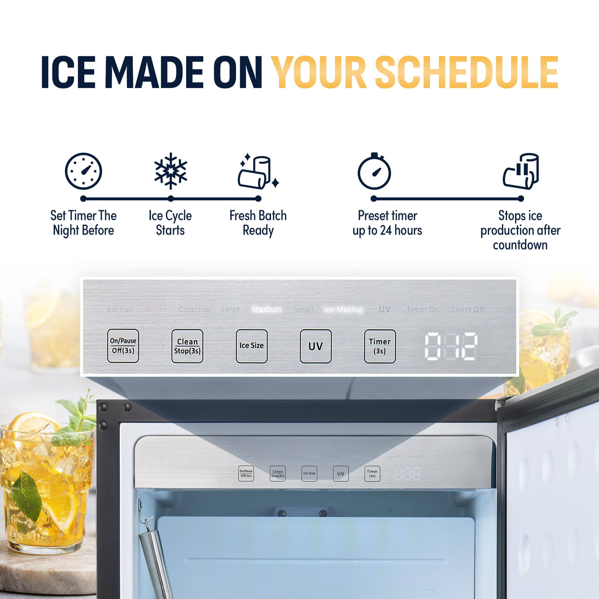 ICE MADE ON YOUR SCHEDULE

Set Timer The Night Before  
Ice Cycle Starts  
Fresh Batch Ready  
Preset timer up to 24 hours  
Stops ice production after countdown  

Bin-Full Water Cleaning Large Medium Small  
Ice Making  
UV  
Timer On  
Timer Off  
On/Pause Off(3s)  
Clean Stop(3s)  
Ice Size  
UV  
Timer (3s)  
Dr/Pause DA[k]  
Dean PopChi  
The  
UV  
Timer (kg)