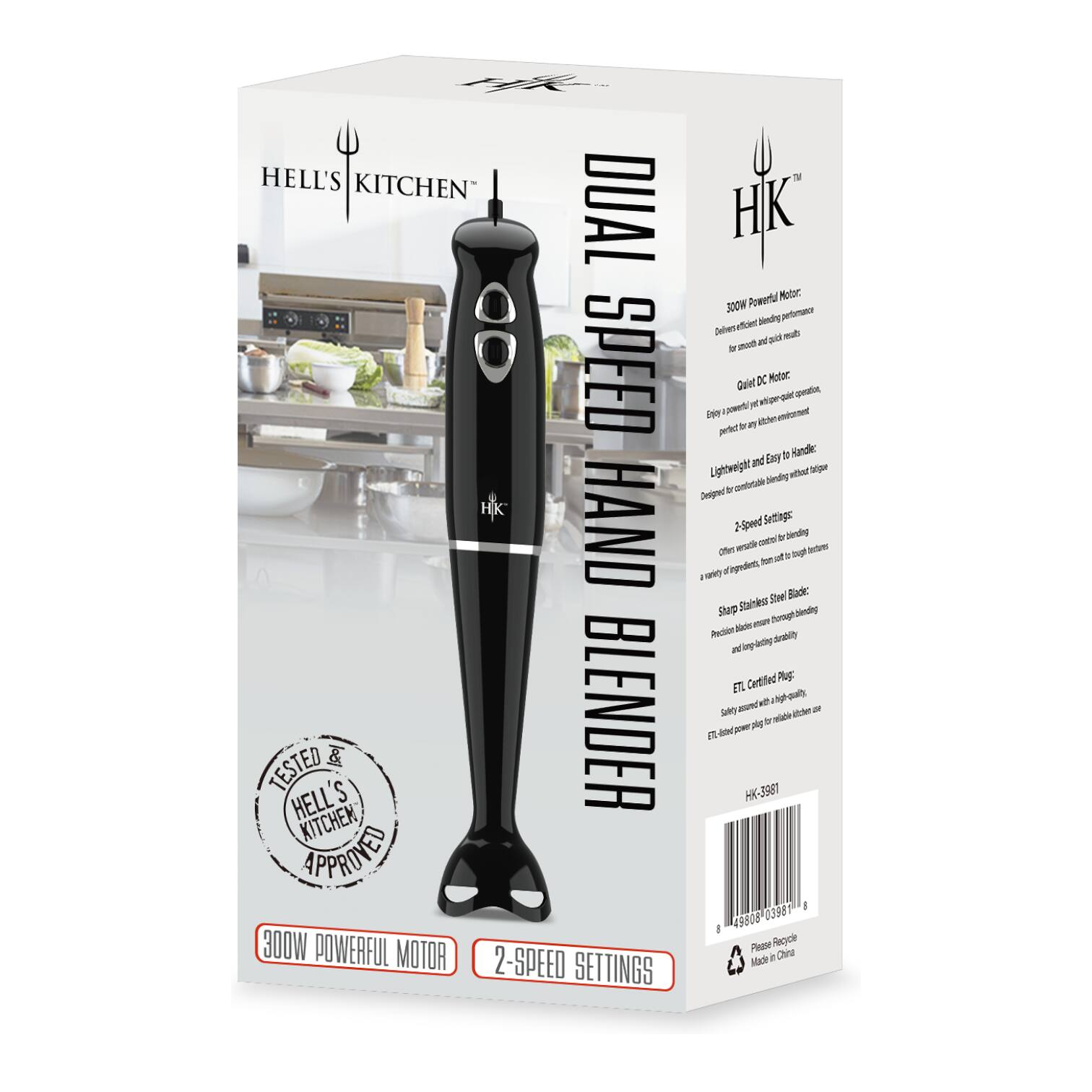 HELL'S KITCHEN DUAL SPEED HAND BLENDER

300W POWERFUL MOTOR
2-SPEED SETTINGS

TESTED & APPROVED BY HELL'S KITCHEN

HELL'S KITCHEN APPROVED

300W POWERFUL MOTOR
2-SPEED SETTINGS

HELL'S KITCHEN

HK-3981

Please Recycle
Made in China