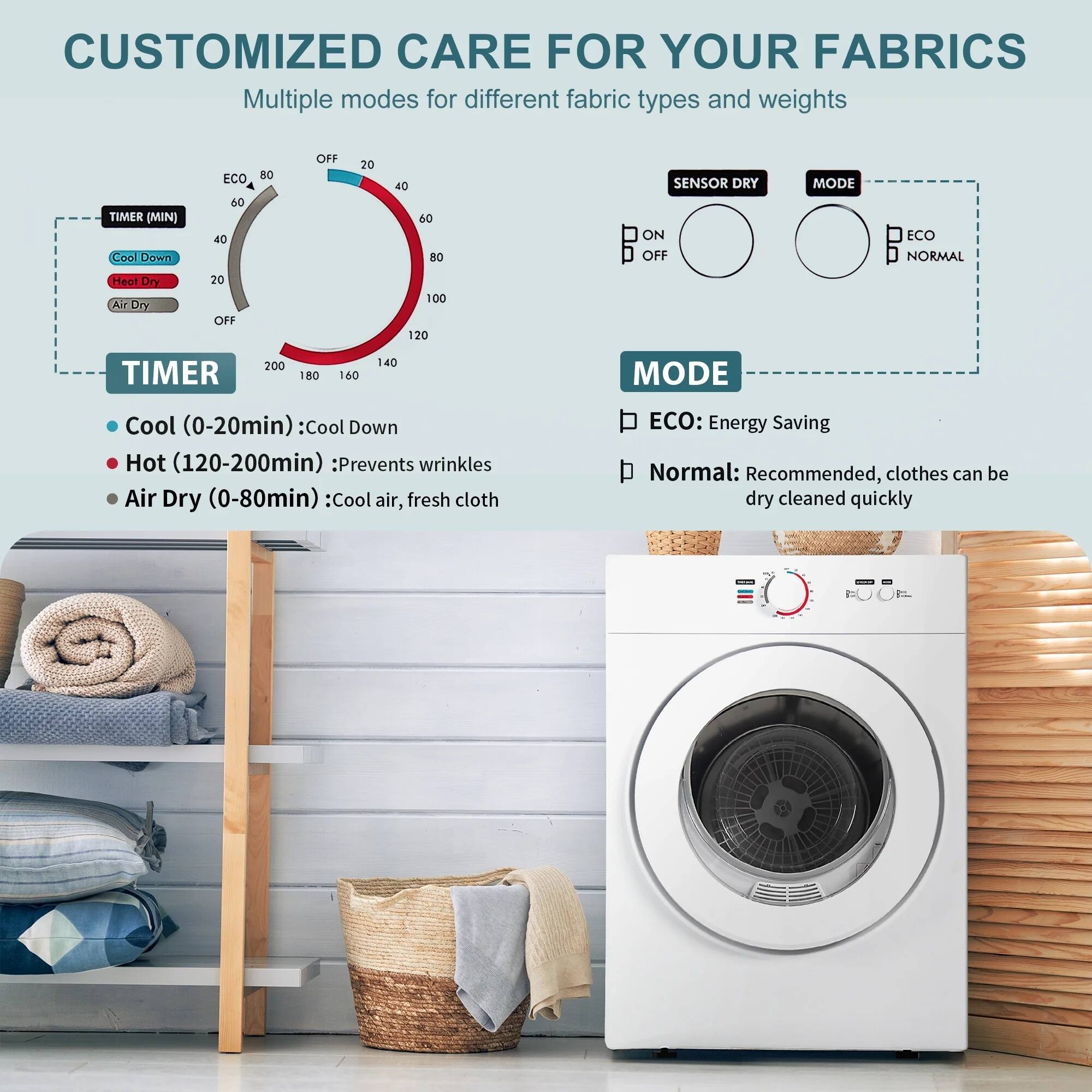 CUSTOMIZED CARE FOR YOUR FABRICS

Multiple modes for different fabric types and weights

TIMER (MIN)
- Cool Down
- ECO 50 40 80 OFF 20 40 60 80
- SENSOR DRY ON OFF
- MODE ECO NORMAL

TIMER
- Cool (0-20min): Cool Down
- Hot (120-200min): Prevents wrinkles
- Air Dry (0-80min): Cool air, fresh cloth

MODE
- ECO: Energy Saving
- Normal: Recommended, clothes can be dry cleaned quickly