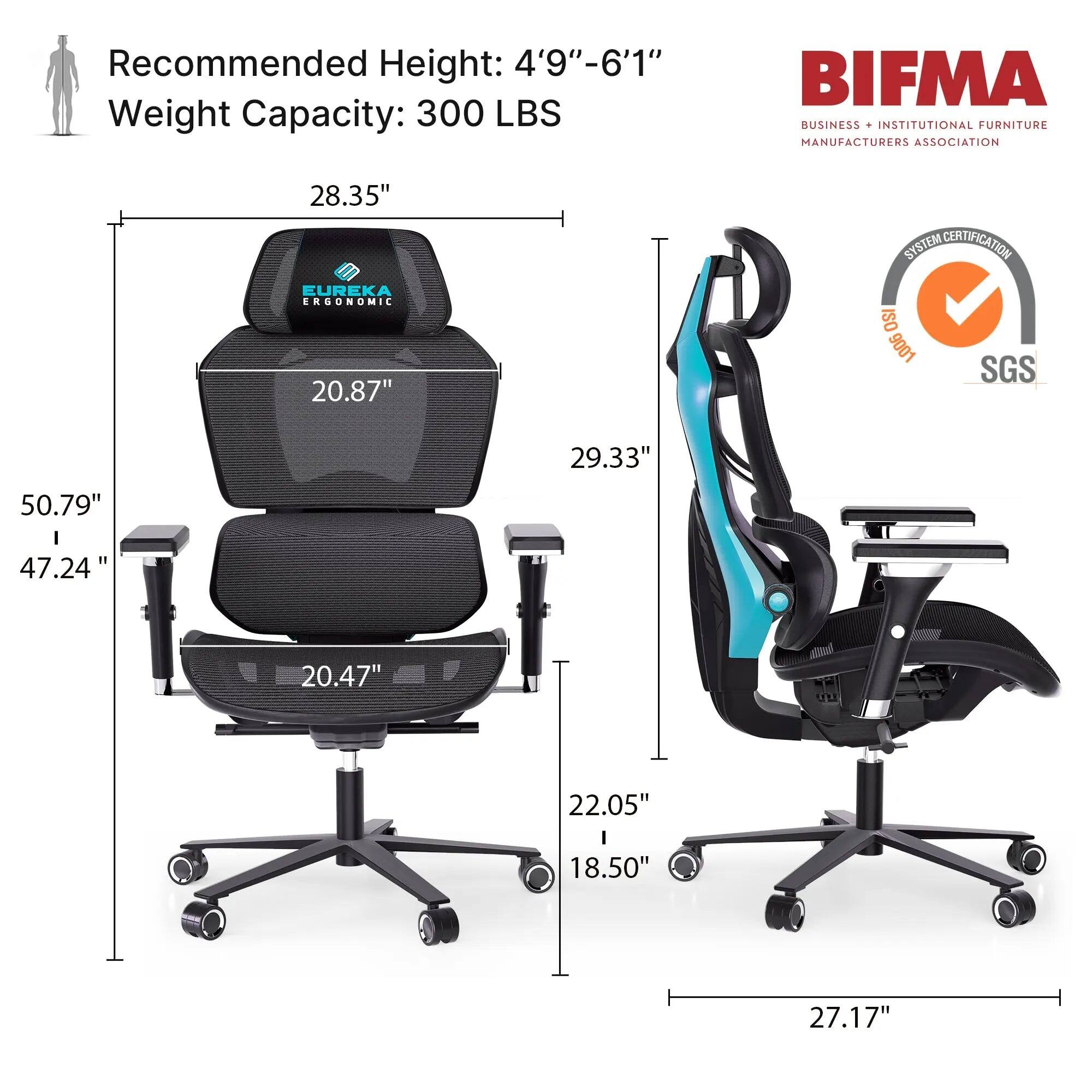 Recommended Height: 4'9"-6'1"  
Weight Capacity: 300 LBS  

BIFMA BUSINESS INSTITUTIONAL FURNITURE MANUFACTURERS ASSOCIATION  

28.35"  
20.87"  
50.79"  
47.24"  
29.33"  
20.47"  
22.05"  
18.50"  
27.17"  

EUREKA ERGONOMIC  
SYSTEM CERTIFICATION ISO 9001 SGS