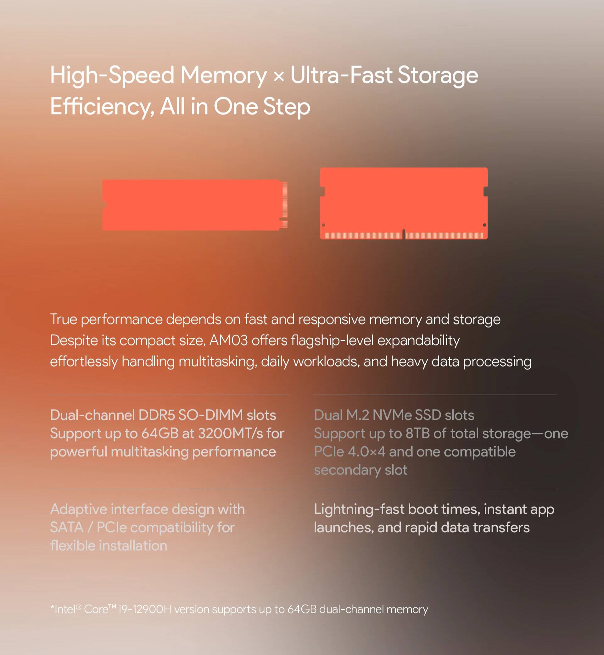 High-Speed Memory x Ultra-Fast Storage Efficiency, All in One Step

True performance depends on fast and responsive memory and storage. Despite its compact size, AO3 offers flagship-level expandability, effortlessly handling multitasking, daily workloads, and heavy data processing.

- Dual-channel DDR5 SO-DIMM slots
  - Support up to 64GB at 3200MT/s for powerful multitasking performance

- Dual M.2 NVMe SSD slots
  - Support up to 8TB of total storage—one PCIe 4.0x4 and one compatible secondary slot

- Adaptive interface design with SATA / PCIe compatibility for flexible installation

- Lightning-fast boot times, instant app launches, and rapid data transfers

*Intel® Core™ i9-12900H version supports up to 64GB dual-channel memory