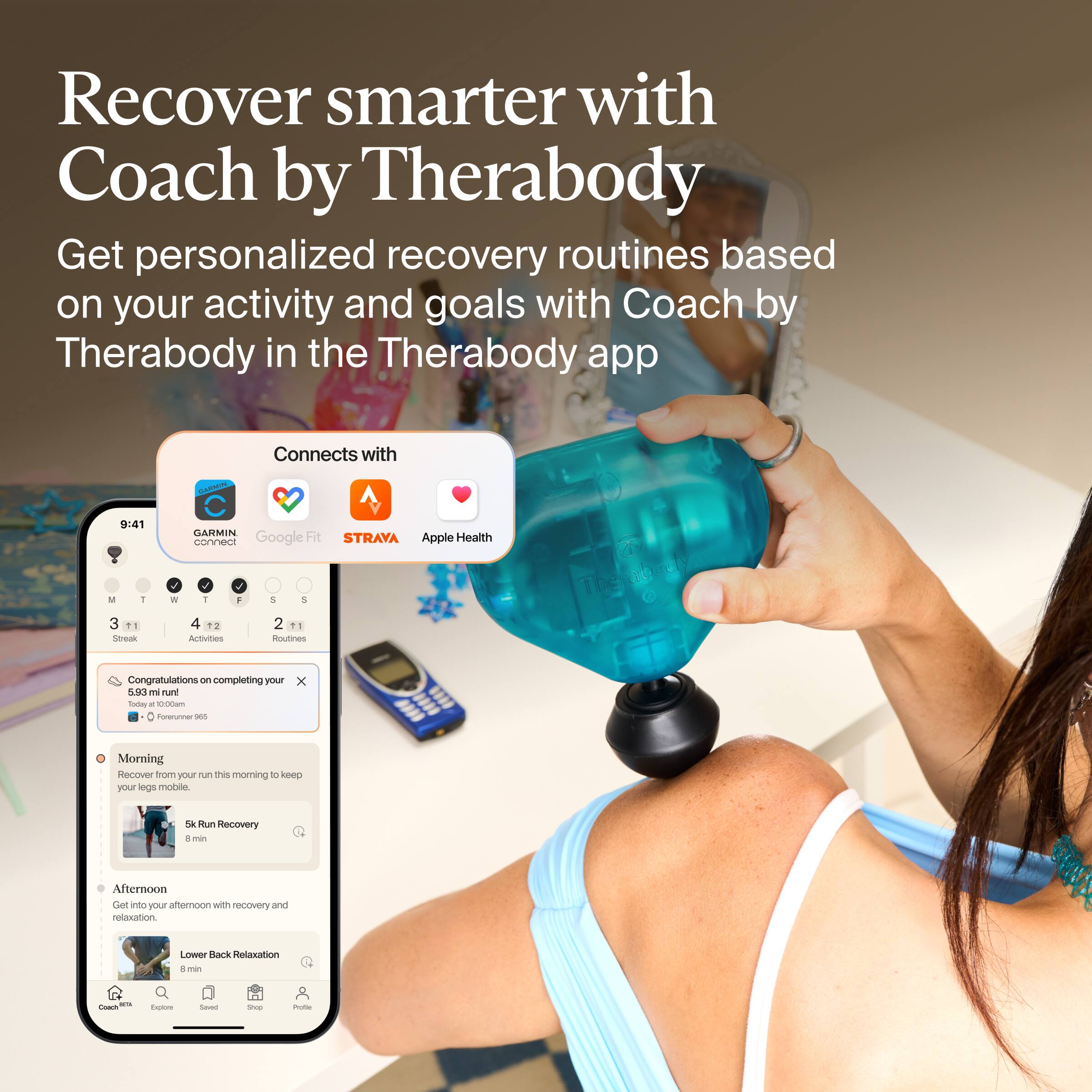 Recover smarter with Coach by Therabody

Get personalized recovery routines based on your activity and goals with Coach by Therabody in the Therabody app

Connects with
GUANING
9:41
GARMIN Google Fit STRAVA Apple Health

M T W T S
3 4 2
Streak Activities Routines

Congratulations on completing your 5.93 mi run! Today at 10:00am Forerunner 965

Morning Recover from your run this morning to keep your legs mobile.
5k Run Recovery 8 min

Afternoon Get into your afternoon with recovery and relaxation.
Lower Back Relaxation 8 min

Coach
Explore
Saved
20000
Prote