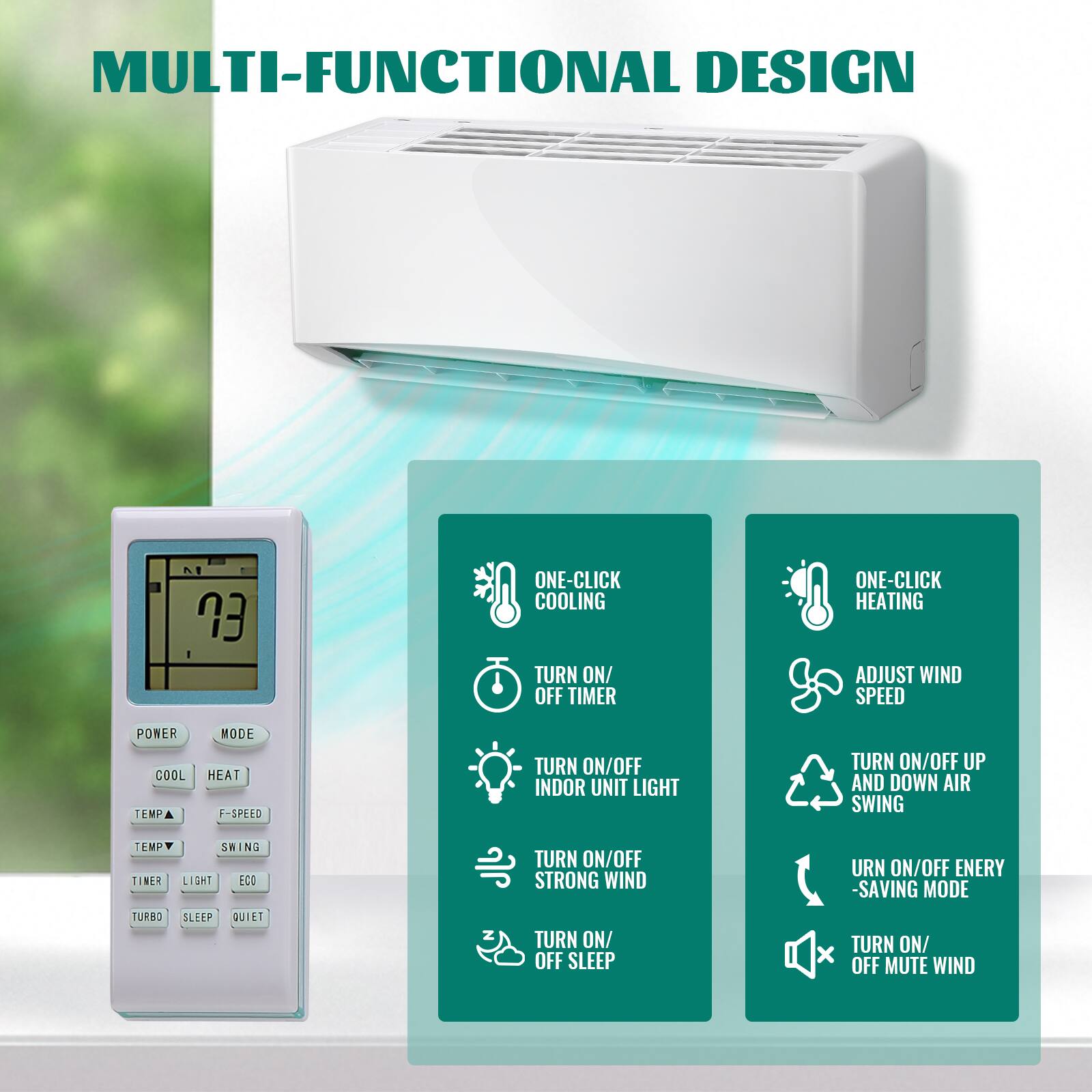 MULTI-FUNCTIONAL DESIGN

- ONE-CLICK COOLING
- TURN ON/OFF TIMER
- TURN ON/OFF INDOOR UNIT LIGHT
- TURN ON/OFF STRONG WIND
- TURN ON/OFF SLEEP
- ONE-CLICK HEATING
- ADJUST WIND SPEED
- TURN ON/OFF UP AND DOWN AIR SWING
- TURN ON/OFF ENERGY SAVING MODE
- TURN ON/OFF MUTE WIND