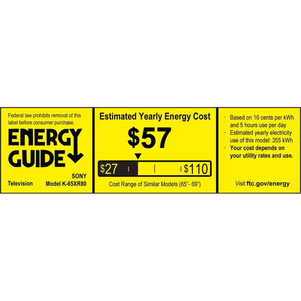 Federal law prohibits removal of this Estimated Yearly Energy Cost label before consumer purchase.

ENERGY GUIDE

SONY
Television
Model K-65XR80

$57

$27 | $110

Cost Range of Similar Models (65"-69")

Based on 16 cents per kWh and 5 hours use per day
Estimated yearly electricity use of this model: 355 kWh
Your cost depends on your utility rates and use.

Visit ftc.gov/energy