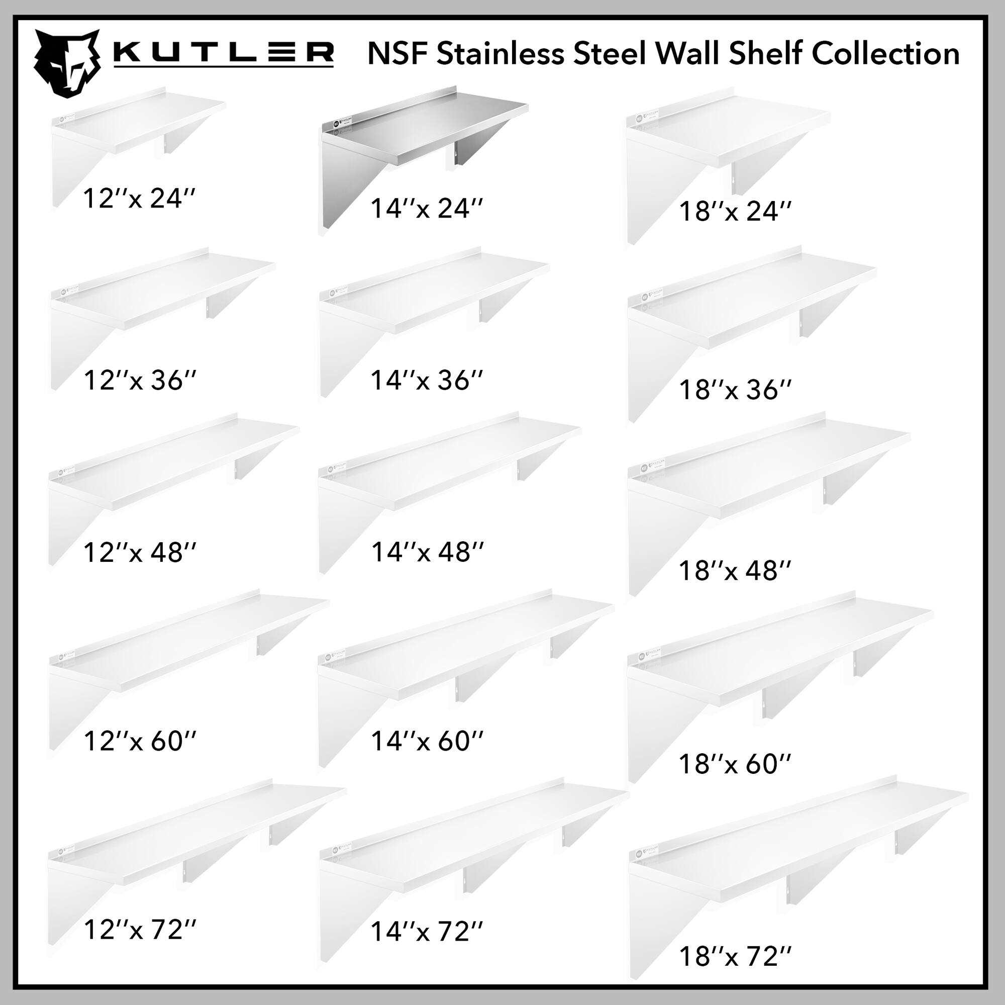 KUTLER NSF Stainless Steel Wall Shelf Collection

12"x 24"
14"x 24"
18"x 24"
12"x 36"
14"x 36"
18"x 36"
12"x 48"
14"x 48"
18"x 48"
12"x 60"
14"x 60"
18"x 60"
12"x 72"
14"x 72"
18"x 72"