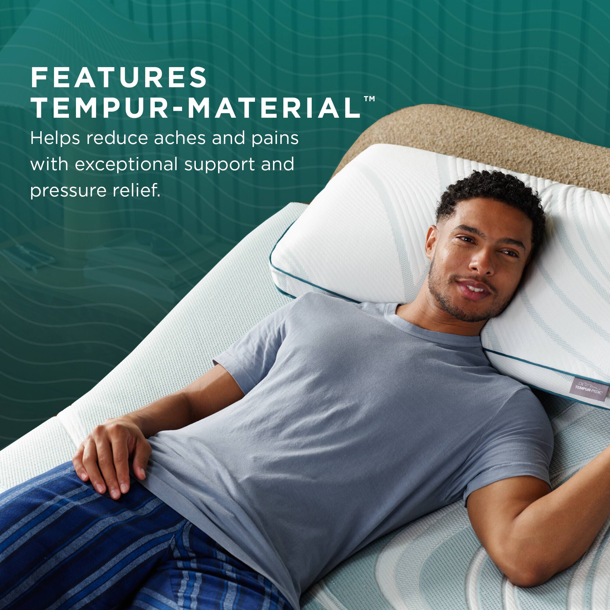 FEATURES  
TEMPUR-MATERIAL™  
Helps reduce aches and pains with exceptional support and pressure relief.