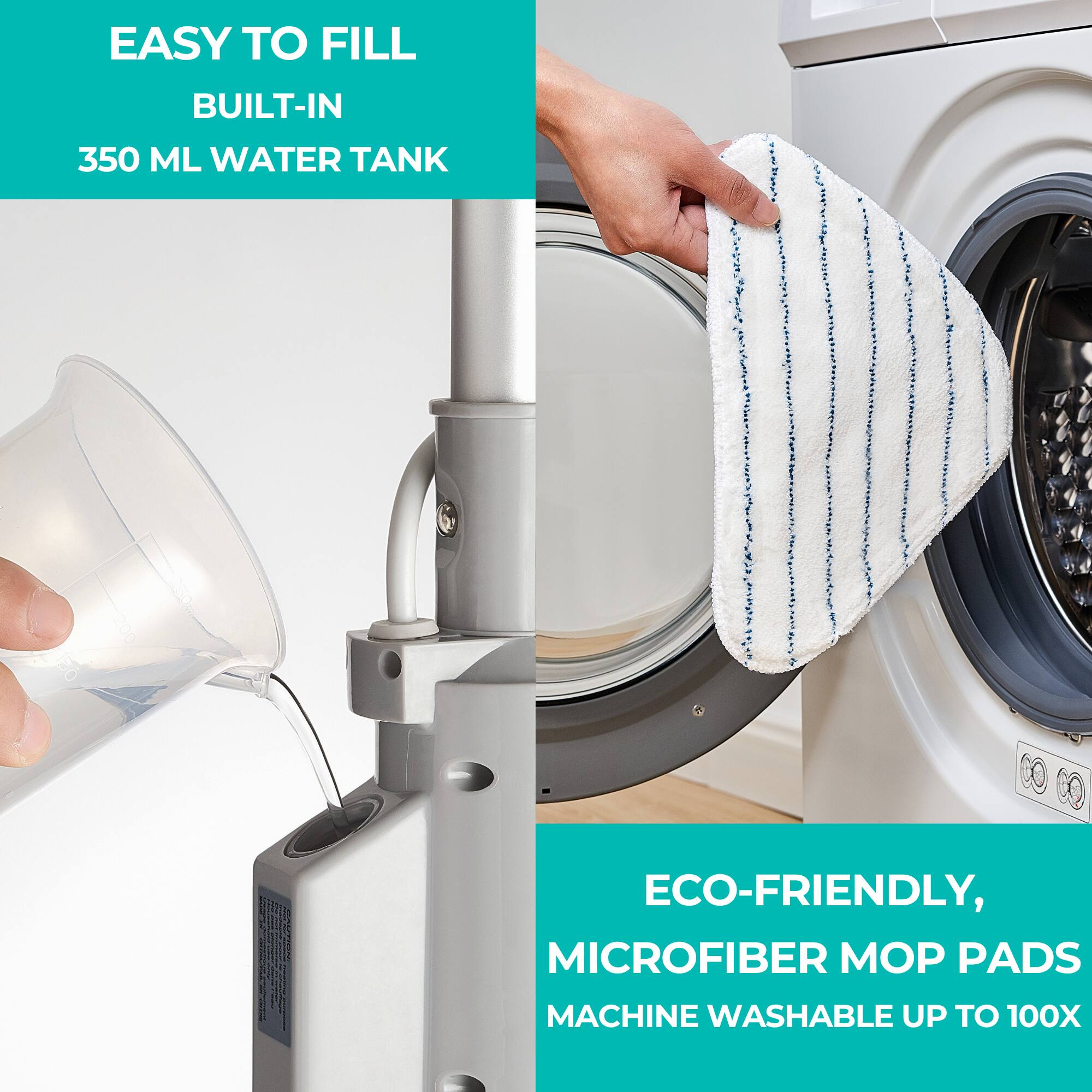 EASY TO FILL  
BUILT-IN  
350 ML WATER TANK  

ECO-FRIENDLY,  
MICROFIBER MOP PADS  
MACHINE WASHABLE UP TO 100X