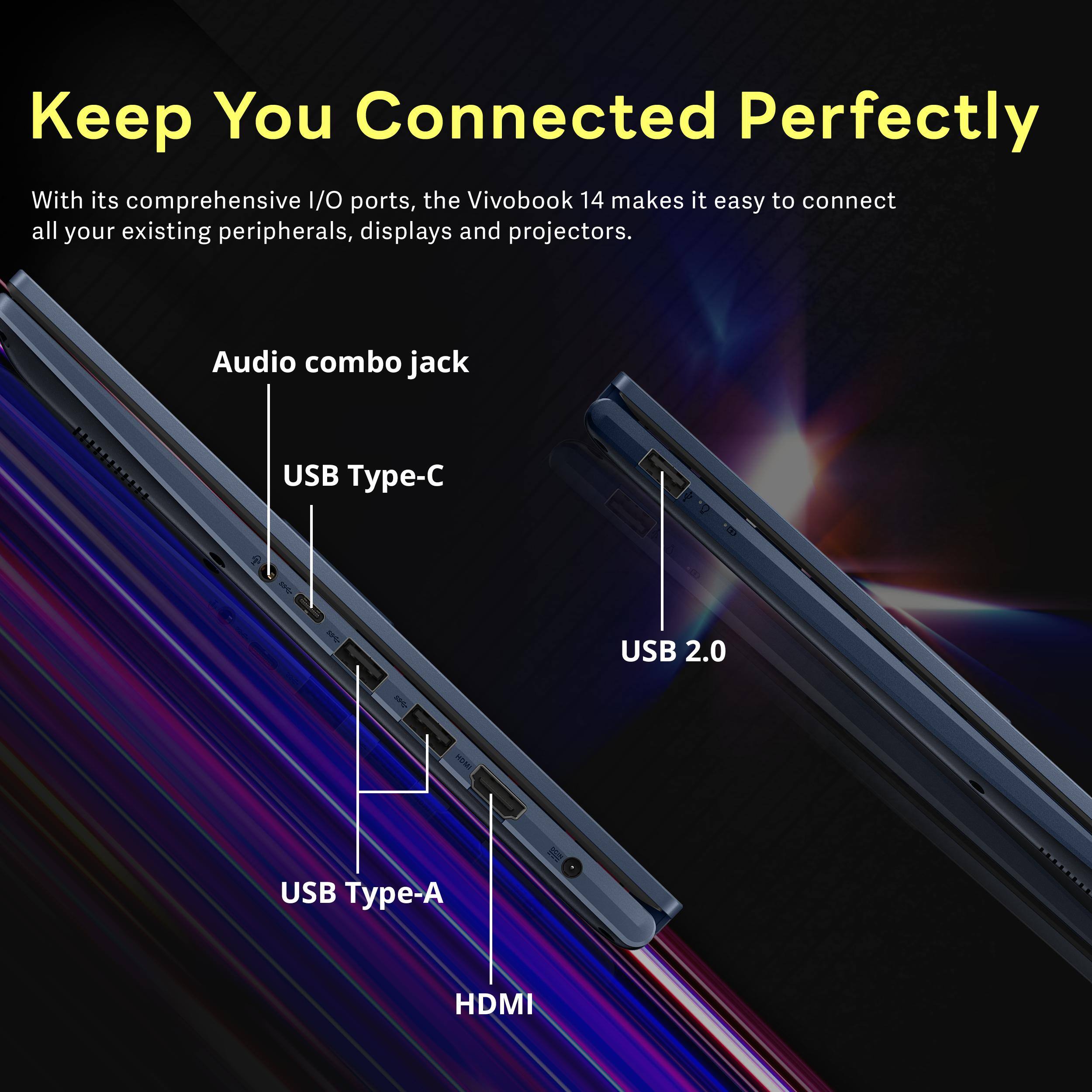 Keep You Connected Perfectly

With its comprehensive I/O ports, the VivoBook 14 makes it easy to connect all your existing peripherals, displays and projectors.

- Audio combo jack
- USB Type-C
- USB 2.0
- USB Type-A
- HDMI