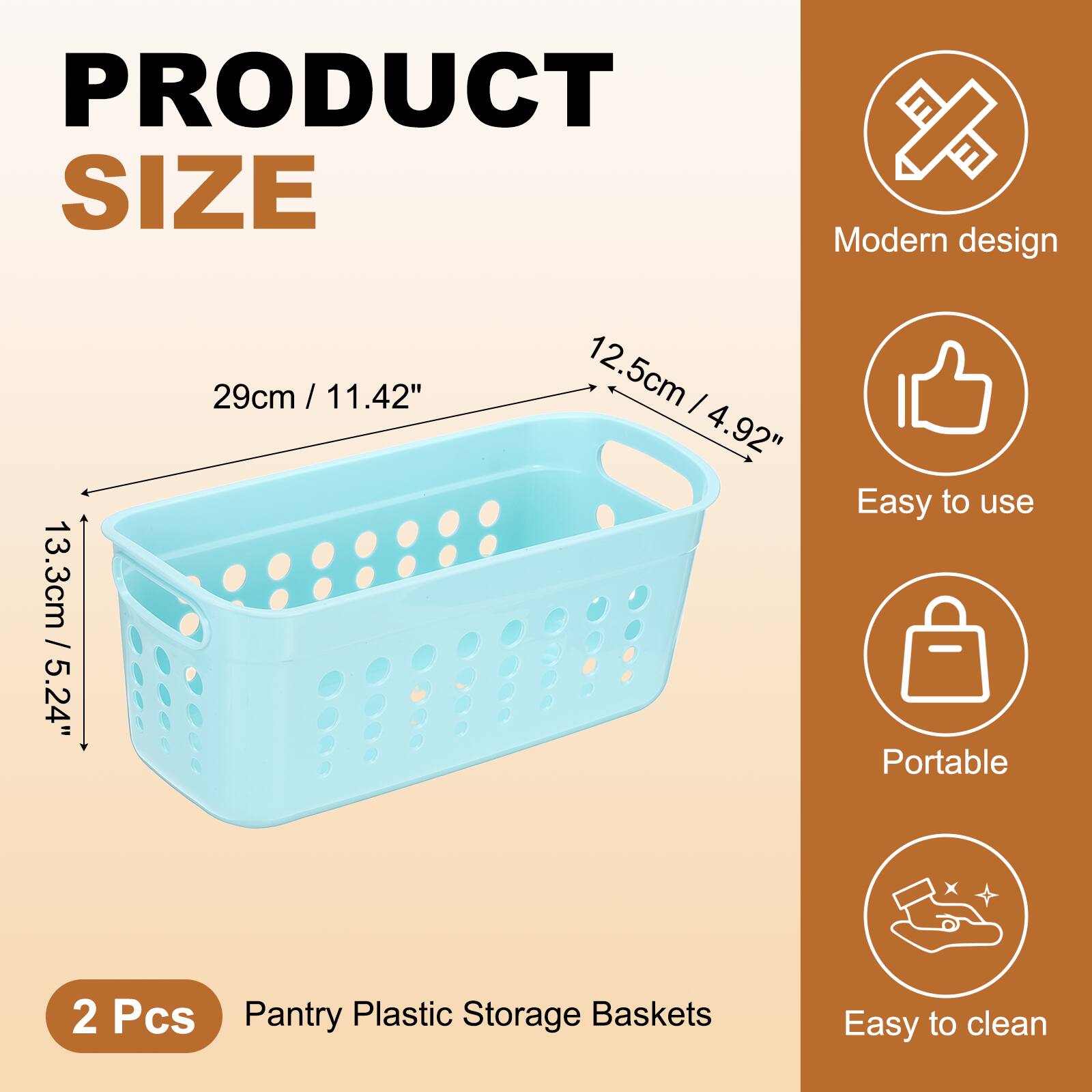 PRODUCT SIZE

Modern design  
13.3cm / 5.24"  
29cm / 11.42"  
12.5cm / 4.92"

Easy to use  
Portable  
Easy to clean

2 Pcs  
Pantry Plastic Storage Baskets