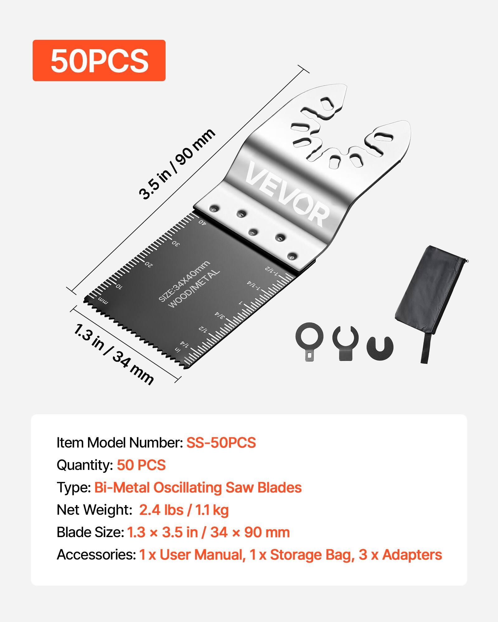50PCS

3.5 in / 90 mm

1.3 in / 34 mm

VEVOR

SIZE: 34x40mm

WOOD/METAL

Item Model Number: SS-50PCS

Quantity: 50 PCS

Type: Bi-Metal Oscillating Saw Blades

Net Weight: 2.4 lbs / 1.1 kg

Blade Size: 1.3 x 3.5 in / 34 x 90 mm

Accessories: 1 x User Manual, 1 x Storage Bag, 3 x Adapters