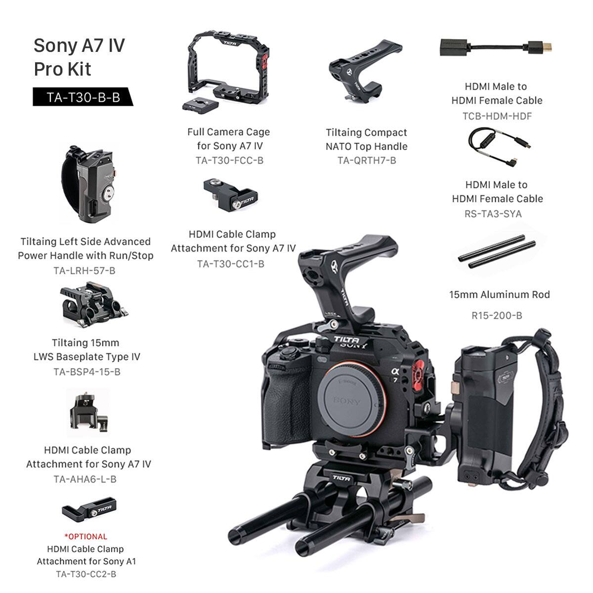 Sony A7 IV Pro Kit -T30-B-B  
Full Camera Cage for Sony A7 IV -T30-FCC-B  
Tiltaing Compact NATO Top Handle TA-QRTH7-B  
HDMI Male to HDMI Female Cable TCB-HDM-HDF  
HDMI Male to HDMI Female Cable RS-TA3-SYA  
HDMI Cable Clamp Tiltaing Left Side Advanced Attachment for Sony A7 IV  
Power Handle with Run/Stop -T30-CC1-B TA-LRH-57-B  
PET 15mm Aluminum Rod R15-200-B  
Tiltaing 15mm LWS Baseplate Type IV TA-BSP4-15-B  
TILTA OUAT a BORY HDMI Cable Clamp Attachment for Sony A7 IV TA-AHA6-L-B  
OPTIONAL HDMI Cable Clamp Attachment for Sony A1 -T30-CC2-B