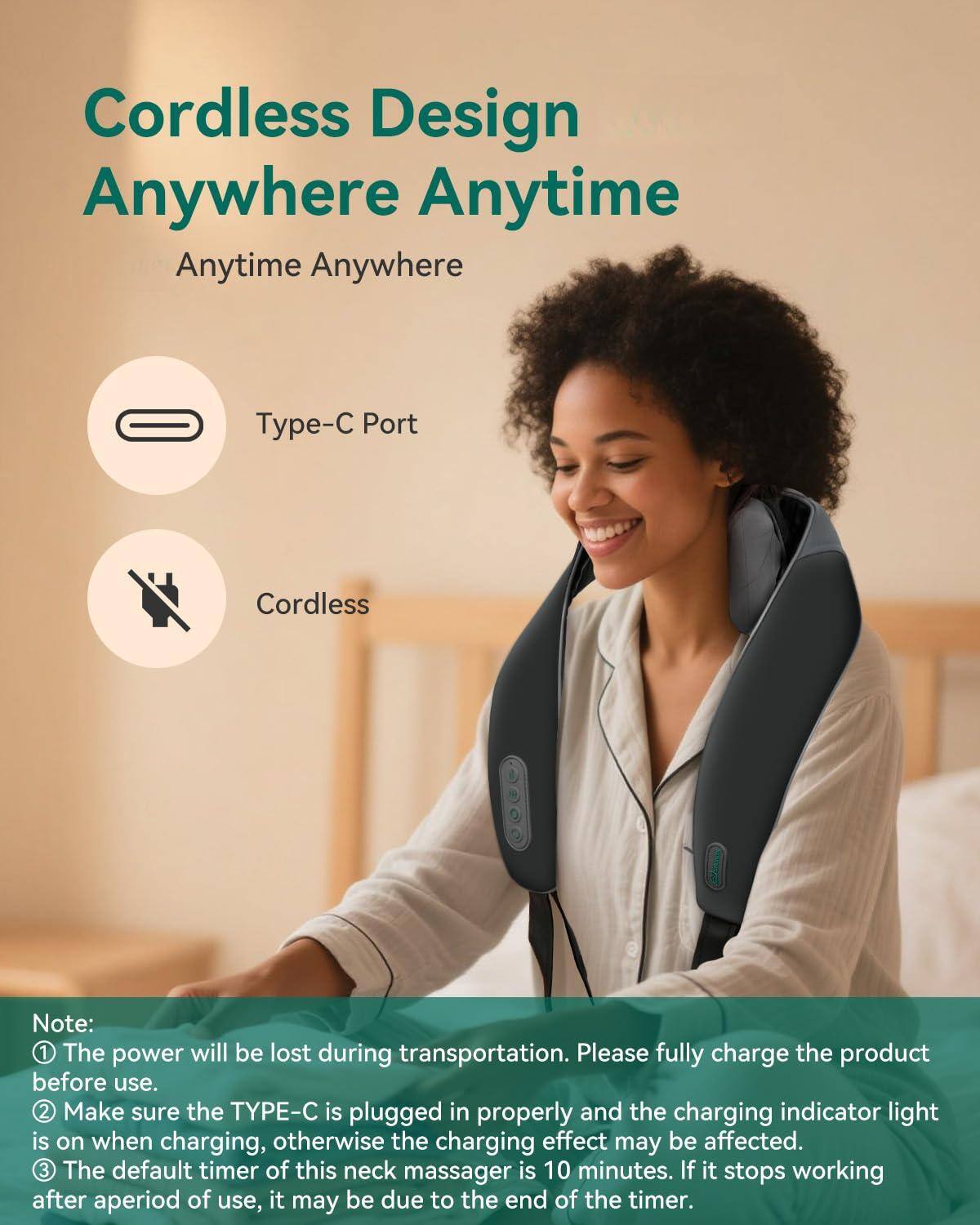 Cordless Design  
Anywhere Anytime  

Anytime Anywhere  

Type-C Port  
Cordless  

Note:  
1. The power will be lost during transportation. Please fully charge the product before use.  
2. Make sure the TYPE-C is plugged in properly and the charging indicator light is on when charging, otherwise the charging effect may be affected.  
3. The default timer of this neck massager is 10 minutes. If it stops working after a period of use, it may be due to the end of the timer.