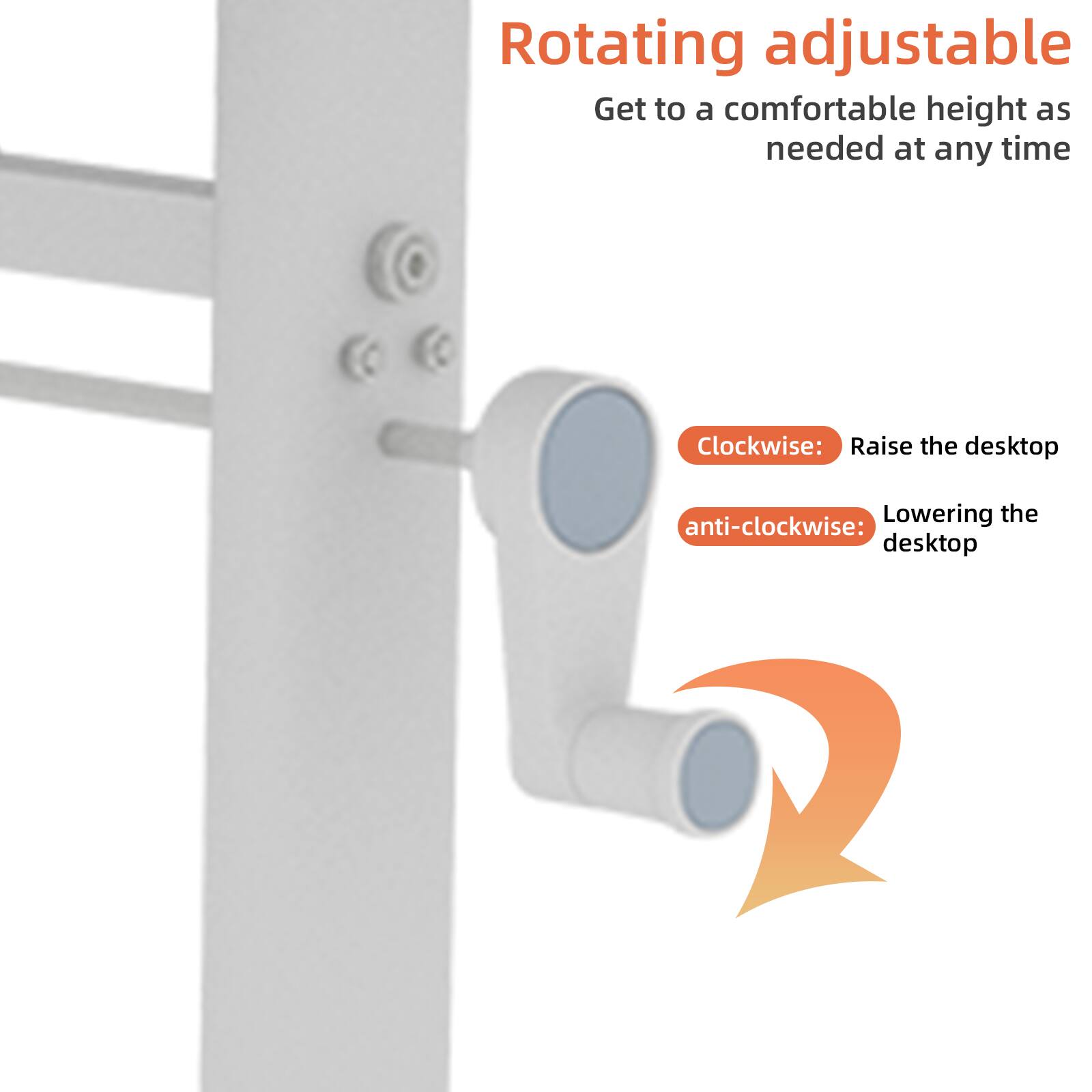 Rotating adjustable  
Get to a comfortable height as needed at any time  

Clockwise: Raise the desktop  
anti-clockwise: Lowering the desktop