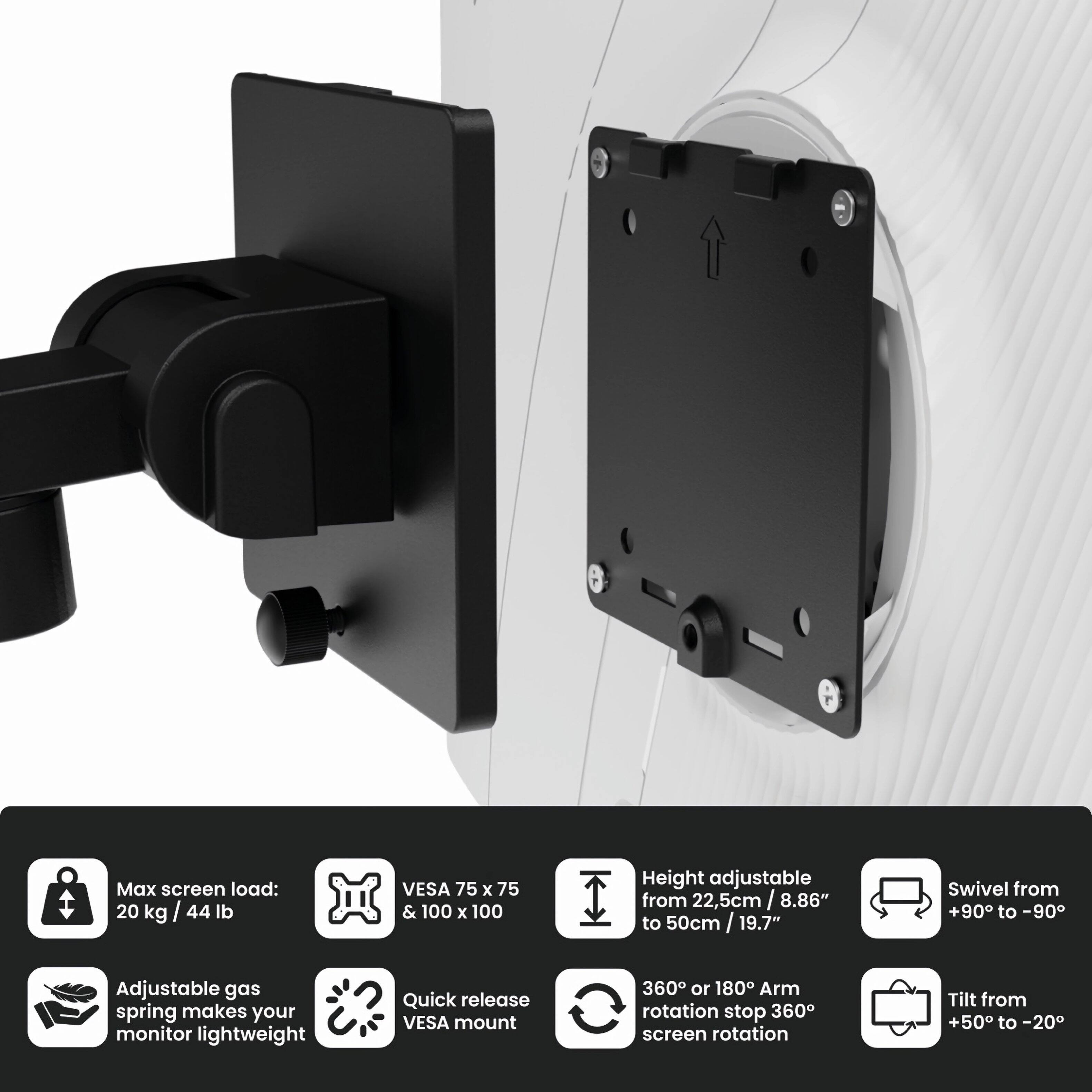 Max screen load: 20 kg / 44 lb  
VESA 75 x 75 & 100 x 100  
Adjustable gas spring makes your monitor lightweight  
Quick release VESA mount  
Height adjustable from 22.5 cm / 8.86" to 50 cm / 19.7"  
Swivel from +90° to -90°  
360° or 180° Arm rotation stop 360° screen rotation  
Tilt from +50° to -20°