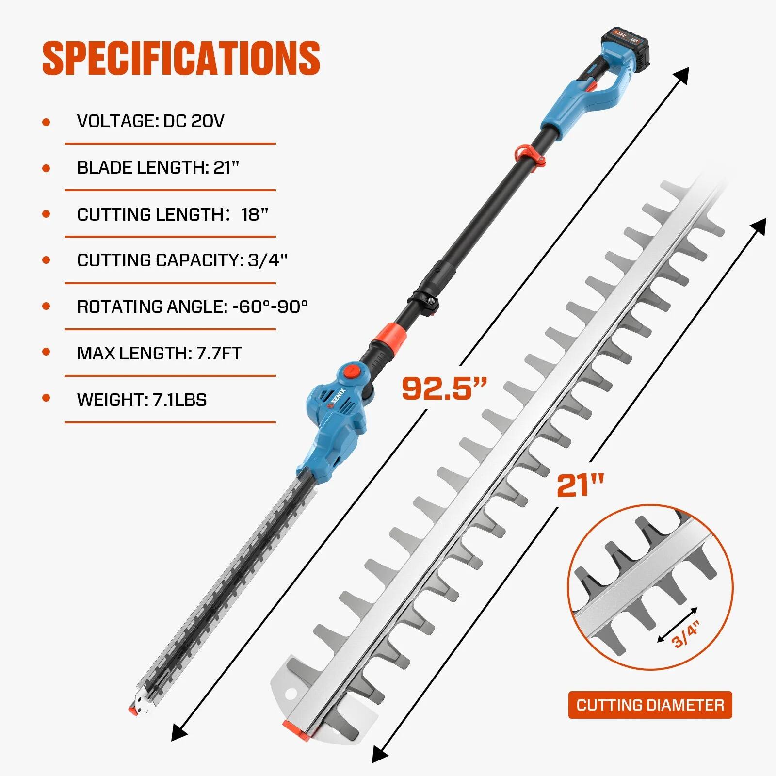 SPECIFICATIONS  
- VOLTAGE: DC 20V  
- BLADE LENGTH: 21"  
- CUTTING LENGTH: 18"  
- CUTTING CAPACITY: 3/4"  
- ROTATING ANGLE: -60°-90°  
- MAX LENGTH: 7.7FT  
- WEIGHT: 7.1LBS  

92.5"  
21"  
3/4"  
CUTTING DIAMETER