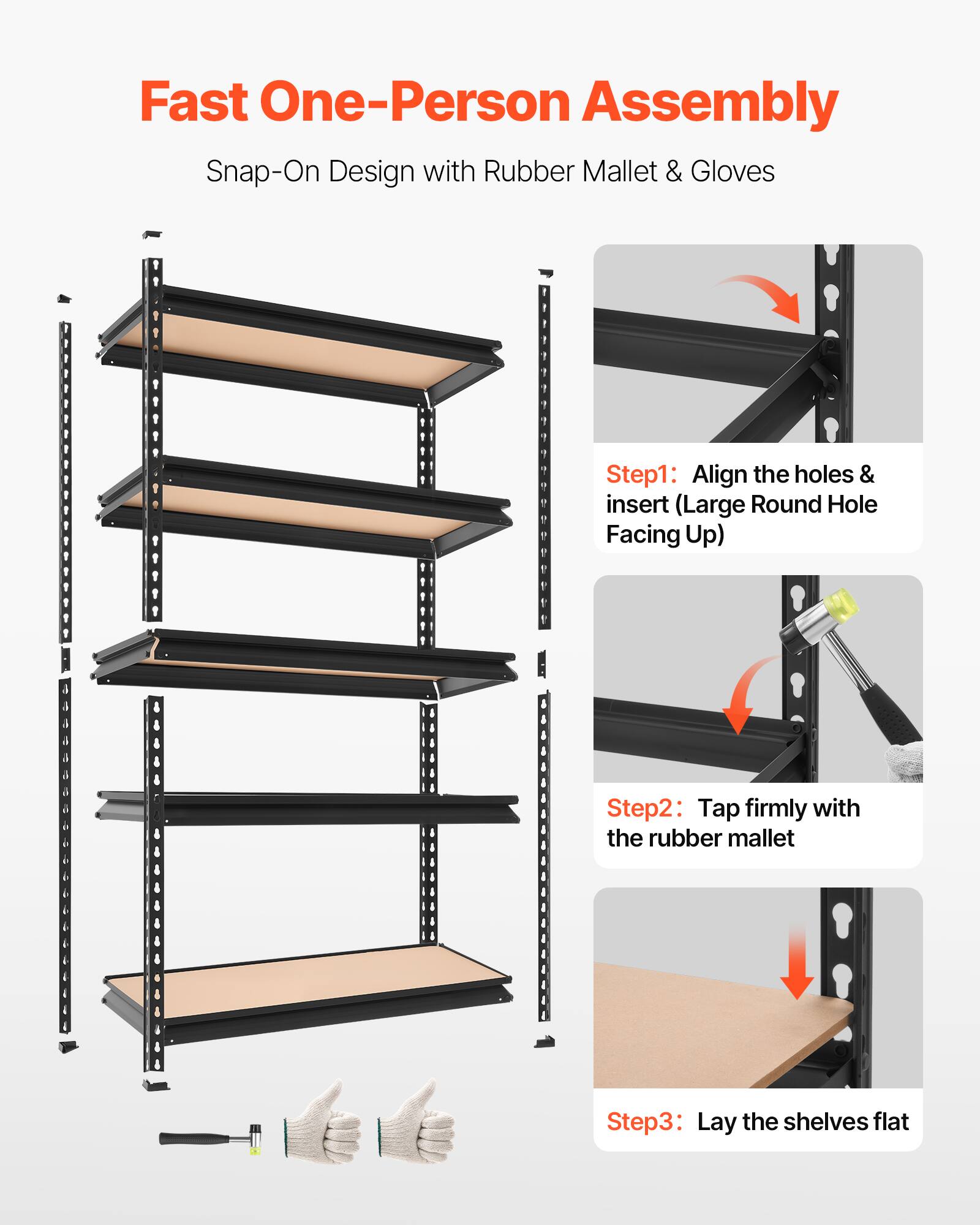 Fast One-Person Assembly  
Snap-On Design with Rubber Mallet & Gloves

Step 1: Align the holes & insert (Large Round Hole Facing Up)

Step 2: Tap firmly with the rubber mallet

Step 3: Lay the shelves flat