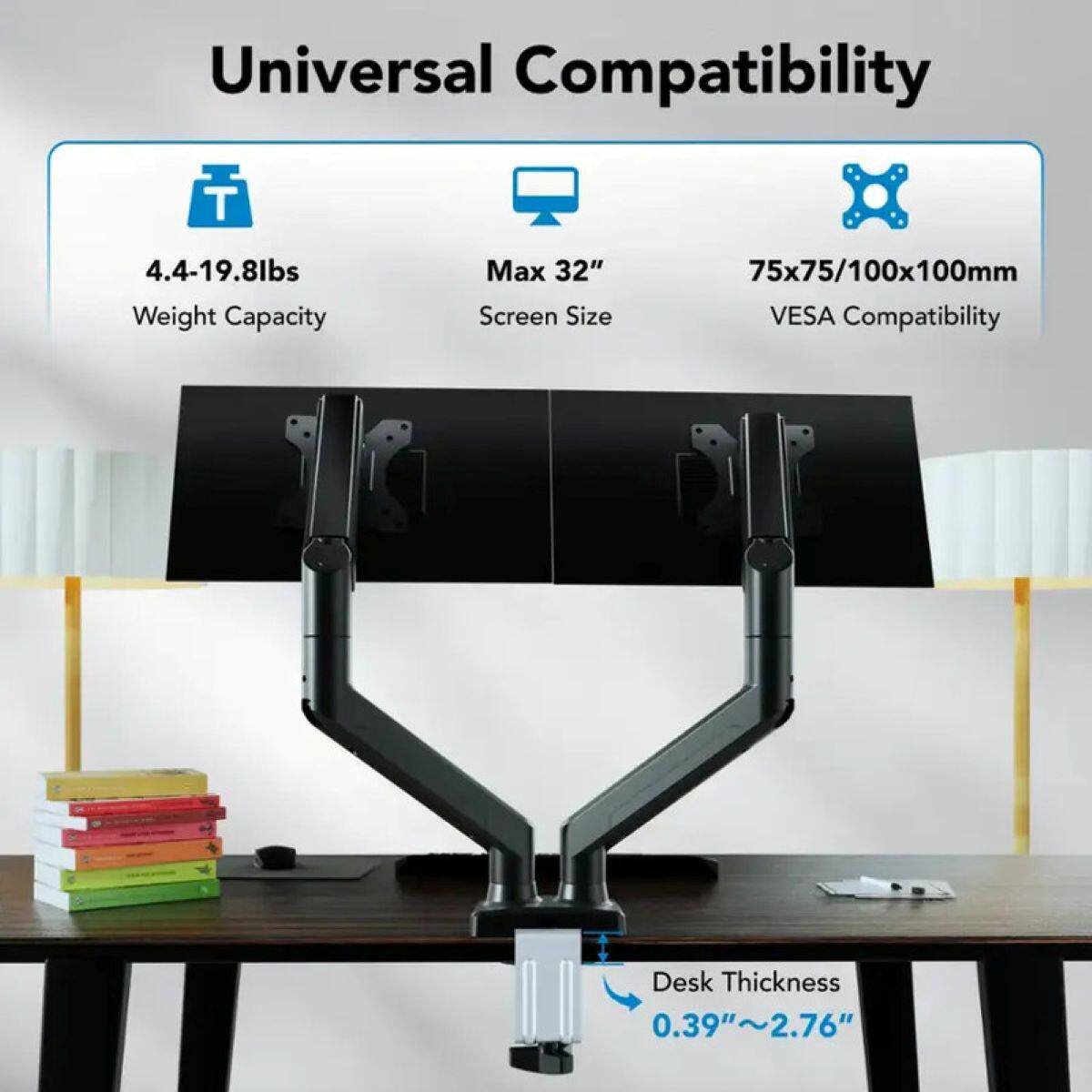 Universal Compatibility

- Weight Capacity: 4.4-19.8lbs
- Max Screen Size: 32"
- VESA Compatibility: 75x75/100x100mm
- Desk Thickness: 0.39"~2.76"