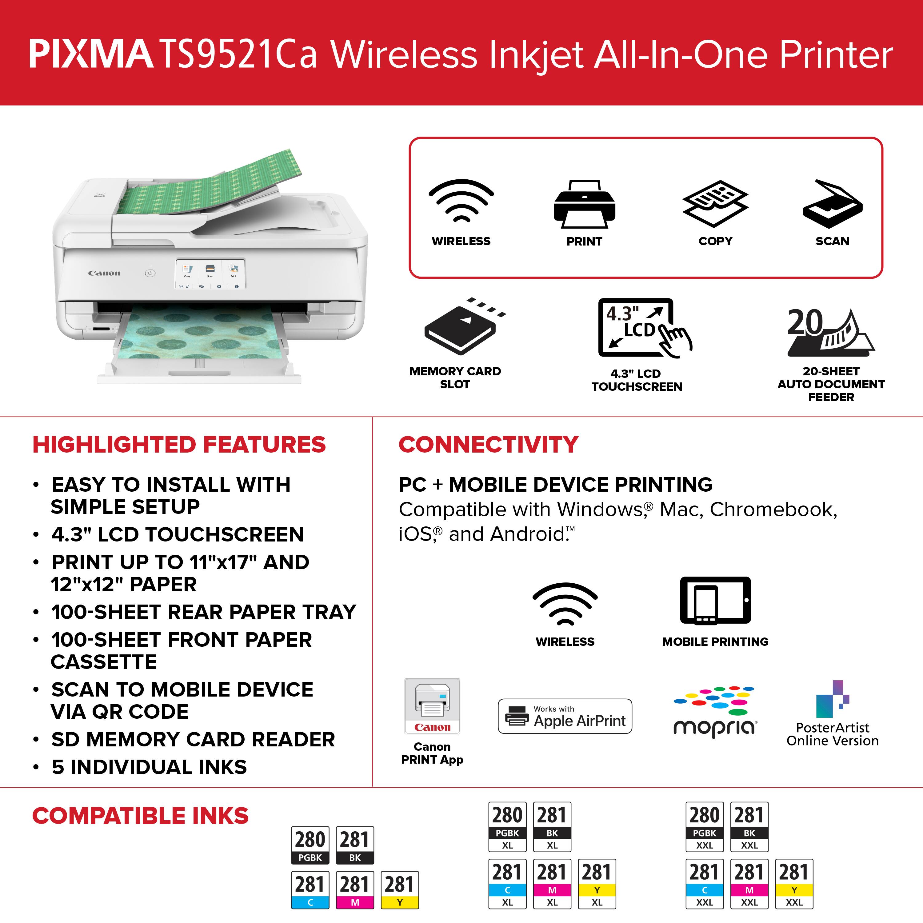 PIXMA TS9521Ca Wireless Inkjet All-In-One Printer

Highlighted Features:
- Wireless Print, Copy, Scan
- 4.3" LCD Touchscreen
- 20-Sheet Auto Document Feeder
- Connectivity: Easy to install with PC + Mobile Device Printing
- Simple Setup
- Compatible with Windows, Mac, Chromebook, iOS, and Android
- Print up to 11"x17" and 12"x12" paper
- 100-Sheet Rear Paper Tray
- 100-Sheet Front Paper Tray
- Wireless Mobile Printing
- Cassette Scan to Mobile Device via QR Code
- Works with Apple AirPrint, Canon mopria, PosterArtist, SD Memory Card Reader
- Online Version Canon PRINT App
- 5 Individual Inks
- Compatible Inks: 280, 281, PGBK EX, 281, 281, C, M, Y, 280, 281, PGBK RX, XL, XL, 281, 281, C, M, T, XL, XL, XXL, XXL, 280, 281, PGBK BK, XXL, XXI, XXI
