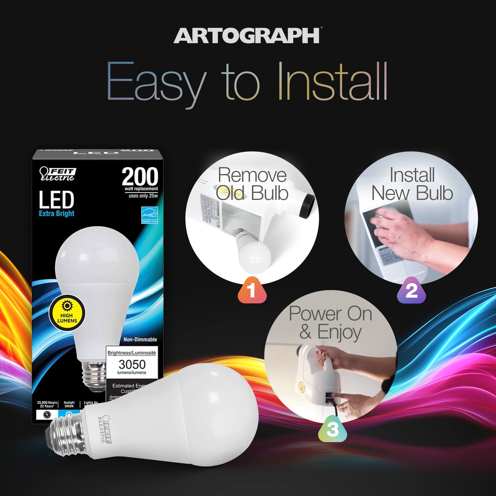 ARTOGRAPH  
Easy to Install  

FEIT Electric LED Extra Bright  
200 watt replacement uses only 25w  
HIGH LUMENS  
Non-Dimmable  
Brightness/Luminosity: 3050 lumens  
Estimated Energy Cost: $1.00  
25,000 Hours  
22 Years  

1. Remove Old Bulb  
2. Install New Bulb  
3. Power On & Enjoy