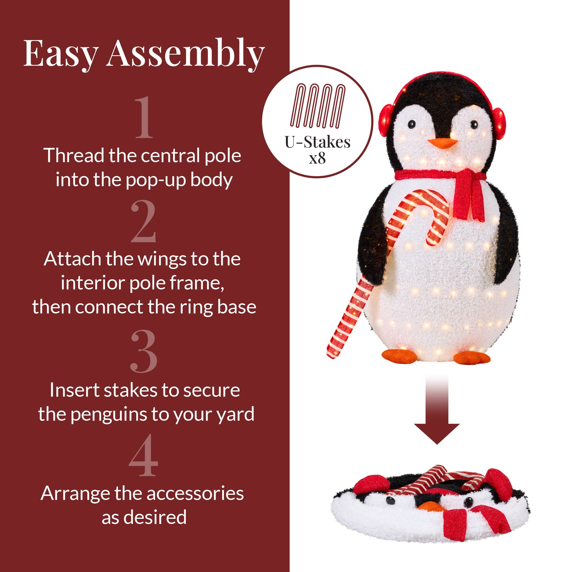 Easy Assembly

1. Thread the central pole into the pop-up body

2. Attach the wings to the interior pole frame, then connect the ring base

3. Insert stakes to secure the penguins to your yard

4. Arrange the accessories as desired

U-Stakes x8
