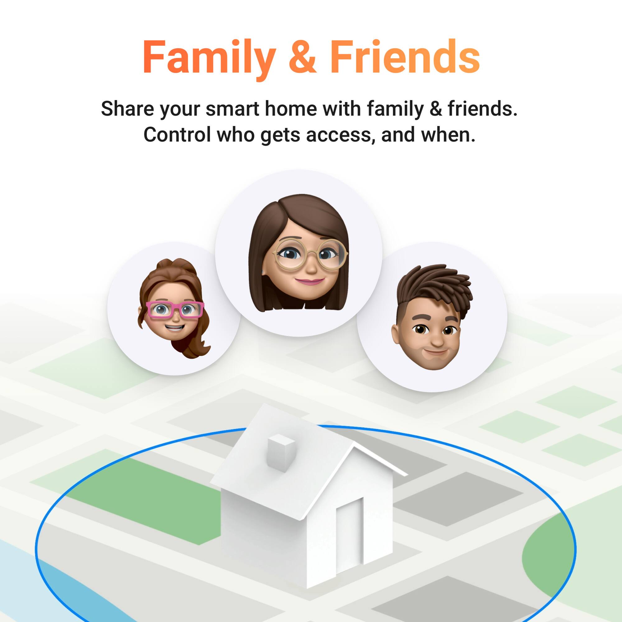Family & Friends  
Share your smart home with family & friends.  
Control who gets access, and when.