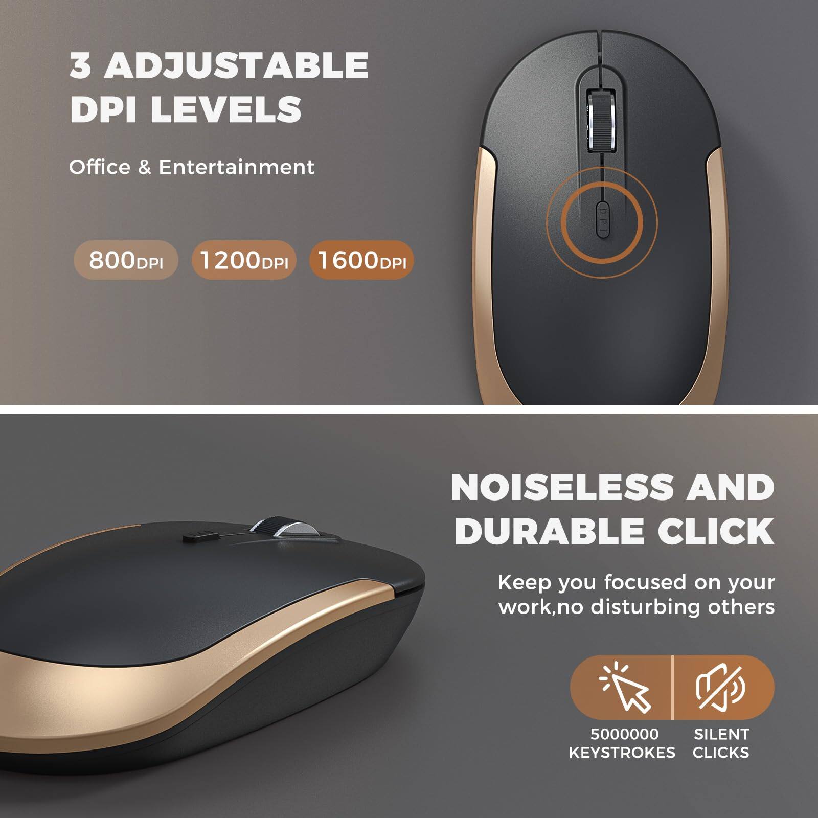 3 Adjustable DPI Levels  
Office & Entertainment  
800DPI 1200DPI 1600DPI  

Noiseless and Durable Click  
Keep you focused on your work, no disturbing others  
5000000 Silent Keystrokes Clicks