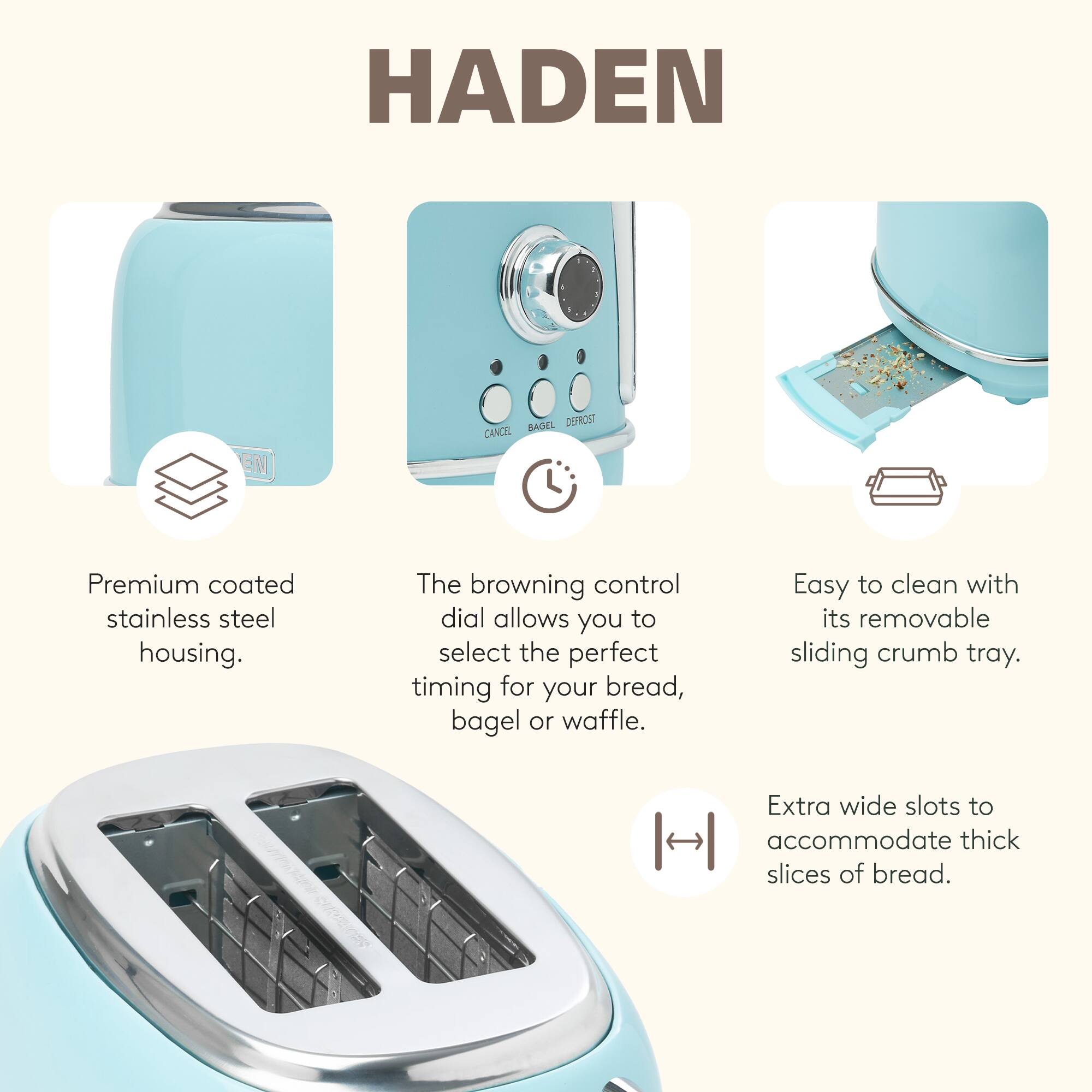 HADEN EN BAGEL DETROST

Premium coated stainless steel housing.  
The browning control dial allows you to select the perfect timing for your bread, bagel, or waffle.  
Easy to clean with its removable sliding crumb tray.  
Extra wide slots to accommodate thick slices of bread.