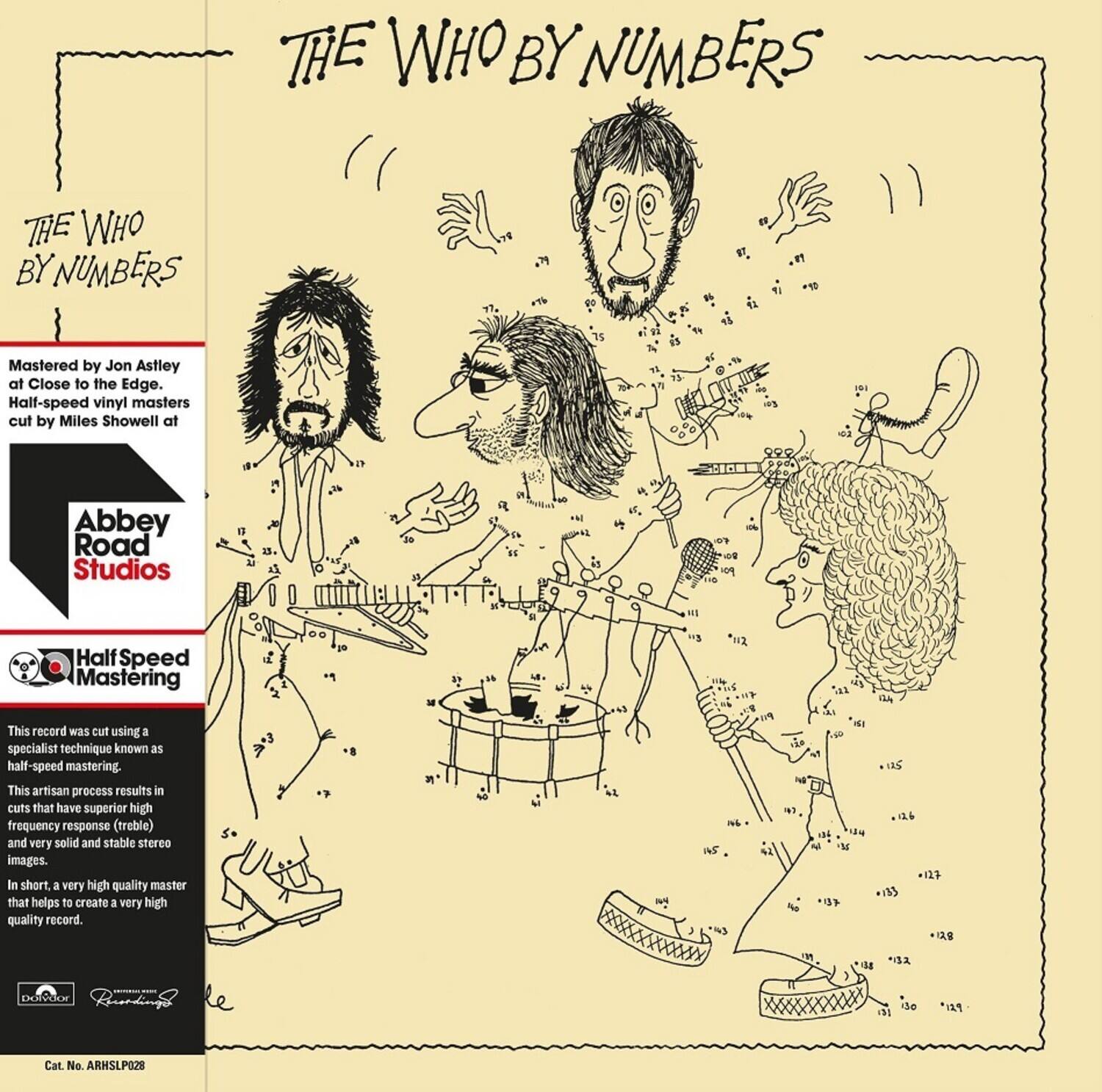 **THE WHO BY NUMBERS**

Mastered by Jon Astley at Close to the Edge. Half-speed vinyl masters cut by Miles Showell at Abbey Road Studios

This record was cut using a specialist technique known as half-speed mastering. This artisan process results in cuts that have superior high frequency response (treble) and very solid and stable stereo images. In short, a very high quality master that helps to create a very high quality record.

Cat. No. ARHSLP028