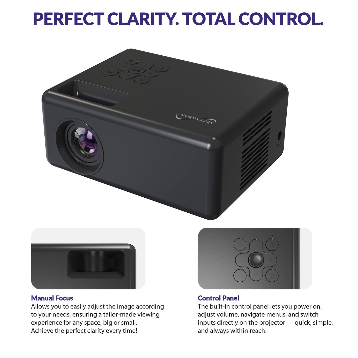 PERFECT CLARITY. TOTAL CONTROL.

Manual Focus  
Allows you to easily adjust the image according to your needs, ensuring a tailor-made viewing experience for any space, big or small. Achieve the perfect clarity every time!

Control Panel  
The built-in control panel lets you power on, adjust volume, navigate menus, and switch inputs directly on the projector — quick, simple, and always within reach.