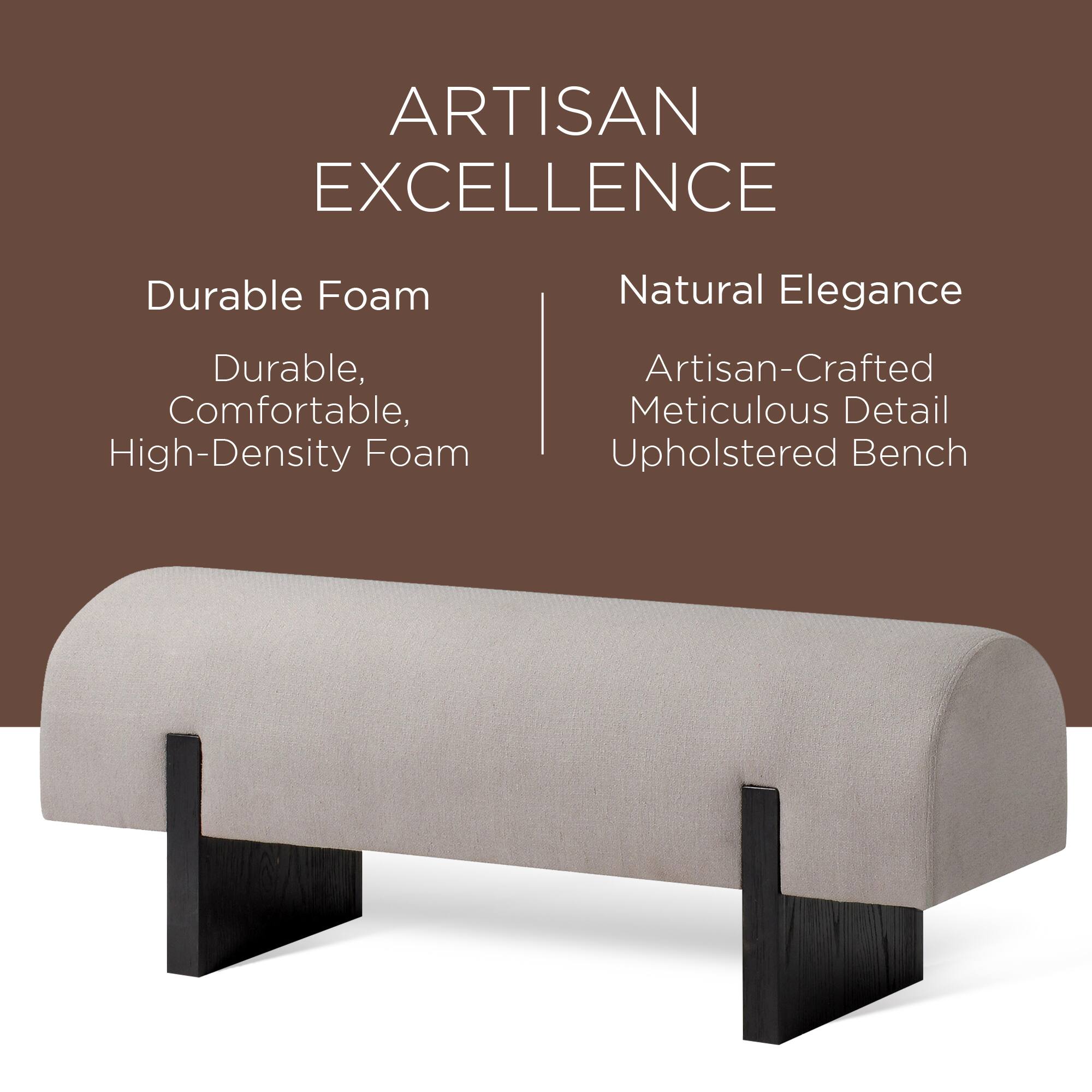 ARTISAN EXCELLENCE

Durable Foam  
Durable, Comfortable, High-Density Foam

Natural Elegance  
Artisan-Crafted Meticulous Detail Upholstered Bench