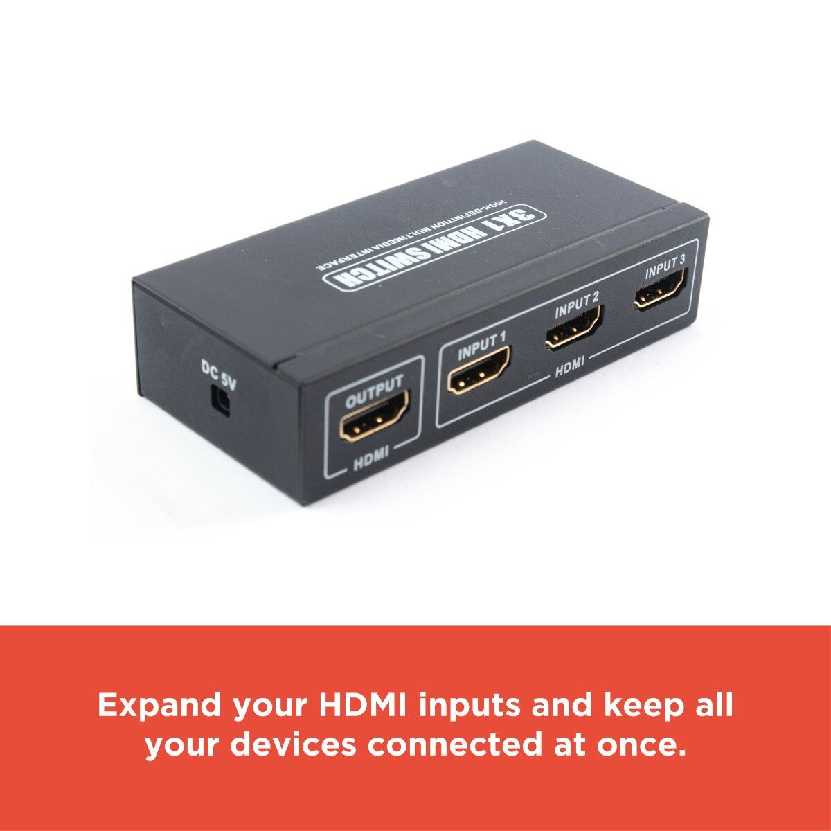 DC 5V  
HDMI SWITCH  
INPUT 1  
INPUT 2  
INPUT 3  
OUTPUT  

Expand your HDMI inputs and keep all your devices connected at once.