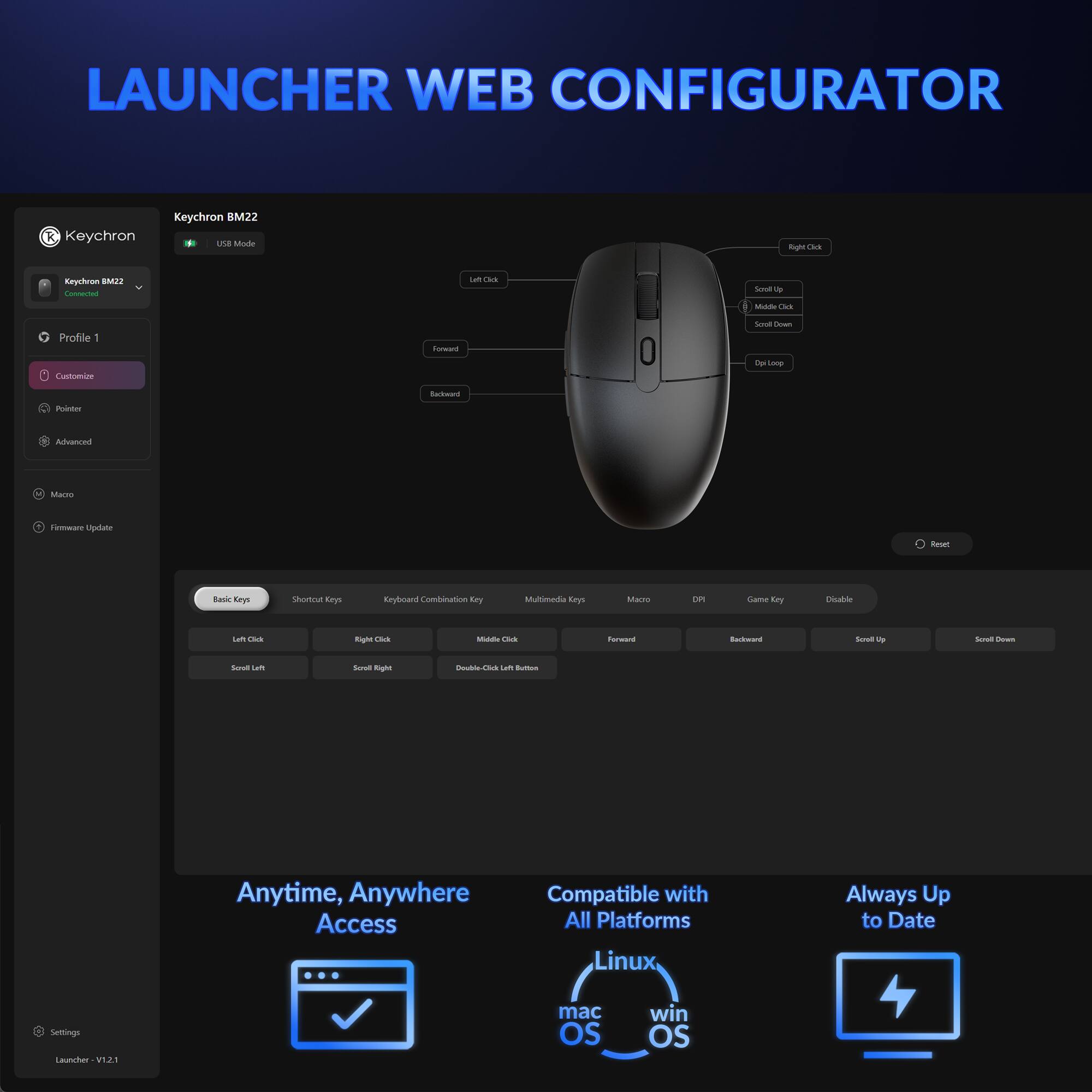 LAUNCHER WEB CONFIGURATOR

Keychron BM22
USB Mode
Connected

Profile 1
Customize
Pointer
Advanced

Macro
Firmware Update

Settings
Launcher - V1.2.1

Anytime, Anywhere Access

Compatible with All Platforms
Linux
mac OS
win OS

Always Up to Date