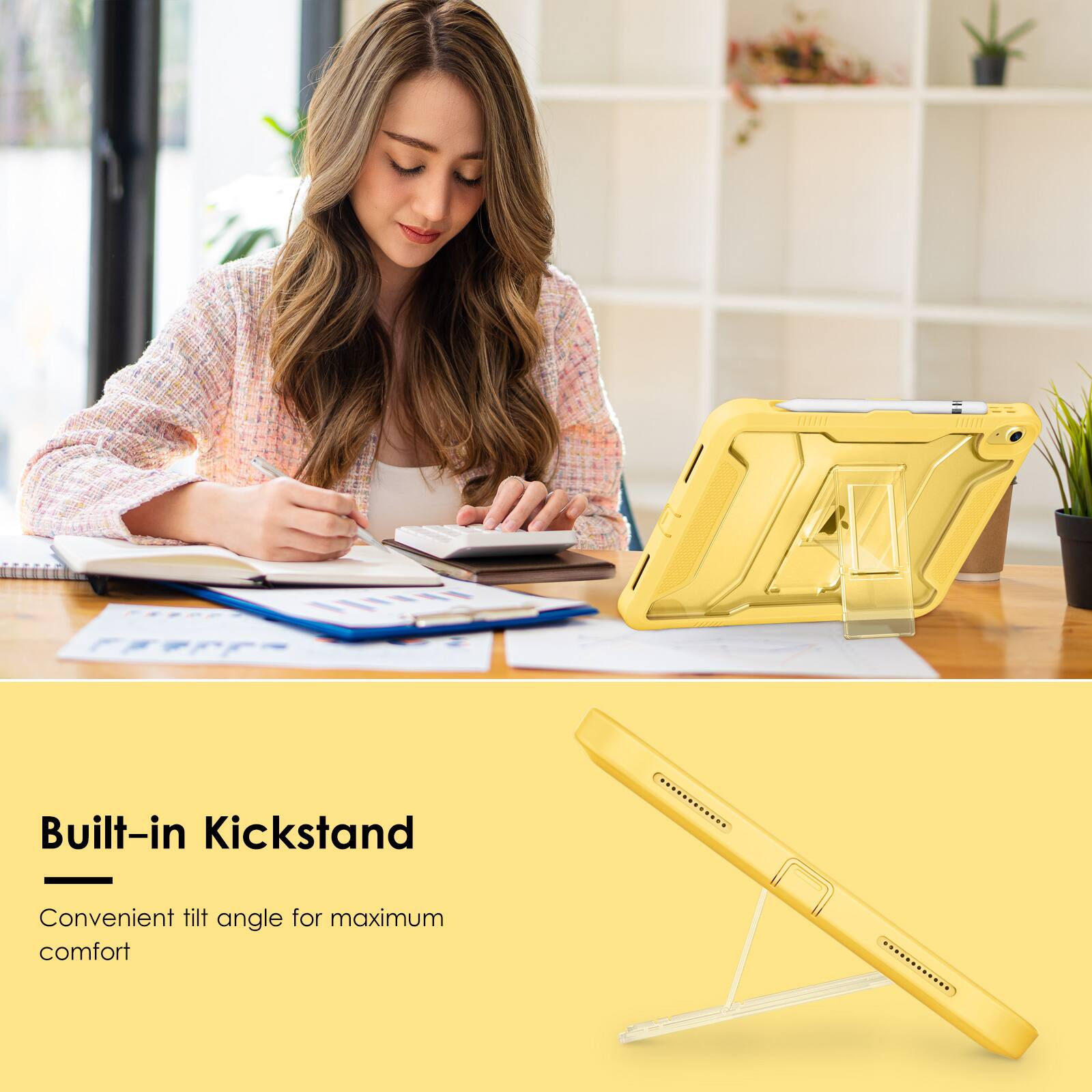 Built-in Kickstand  
Convenient tilt angle for maximum comfort