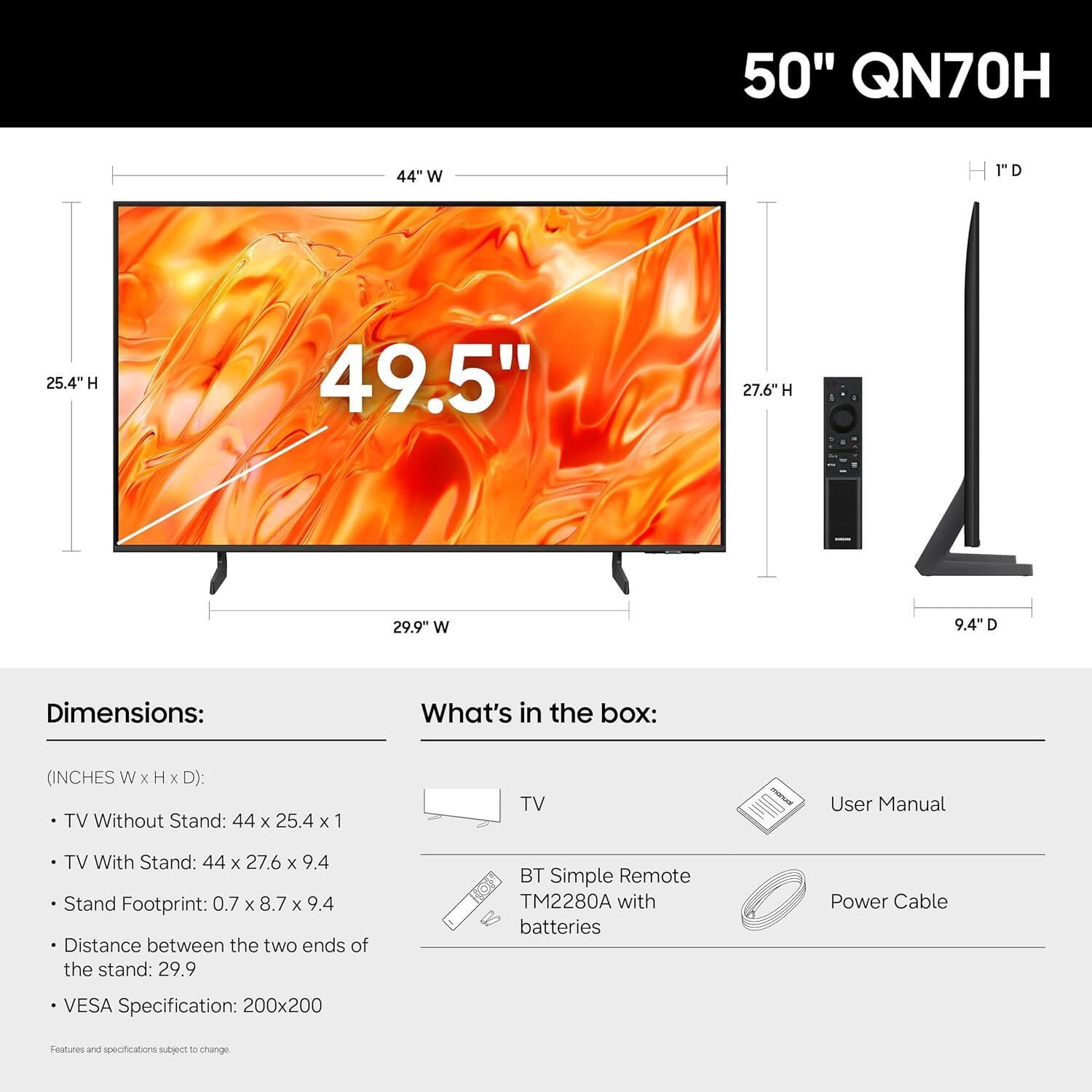 50" QN70H

Dimensions:
- TV Without Stand: 44" W x 25.4" H x 1" D
- TV With Stand: 44" W x 27.6" H x 9.4" D
- Stand Footprint: 0.7" W x 8.7" H x 9.4" D
- Distance between the two ends of the stand: 29.9"
- VESA Specification: 200x200

What's in the box:
- TV
- User Manual
- BT Simple Remote TM2280A with batteries
- Power Cable

Features and specifications subject to change