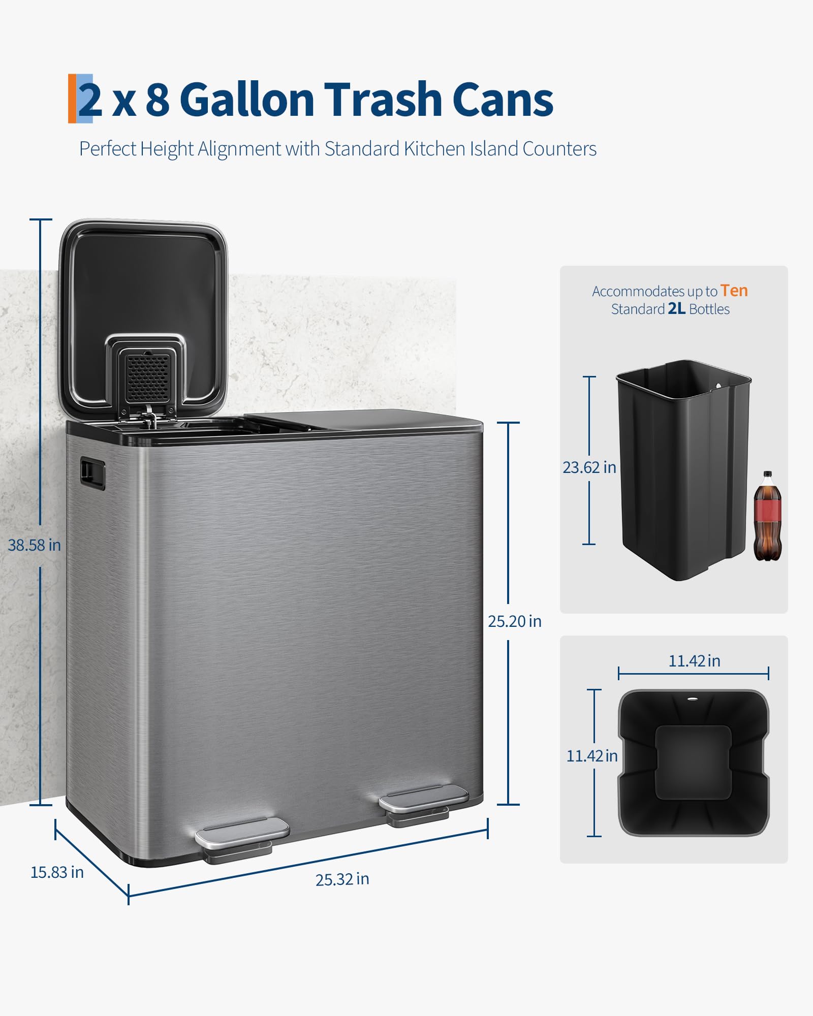 2 x 8 Gallon Trash Cans  
Perfect Height Alignment with Standard Kitchen Island Counters  

Accommodates up to Ten Standard 2L Bottles  

Dimensions:  
- Height: 38.58 in  
- Width: 25.20 in  
- Depth: 25.32 in  
- Height of Trash Can: 23.62 in  
- Width of Trash Can: 11.42 in  
- Depth of Trash Can: 11.42 in  
- Height of Lid: 15.83 in