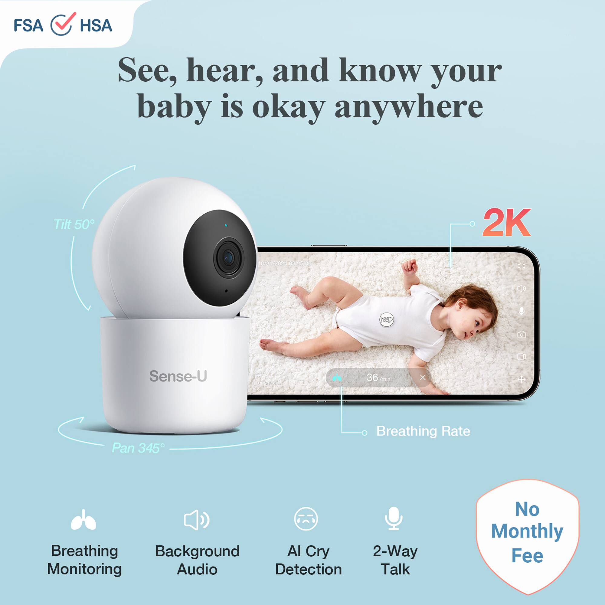 FSA HSA See, hear, and know your baby is okay anywhere

Tilt 50
2K
Sense-U
36 min
Pan 345
Breathing Rate
Breathing Monitoring
Background Audio
AI Cry Detection
2-Way Talk
No Monthly Fee