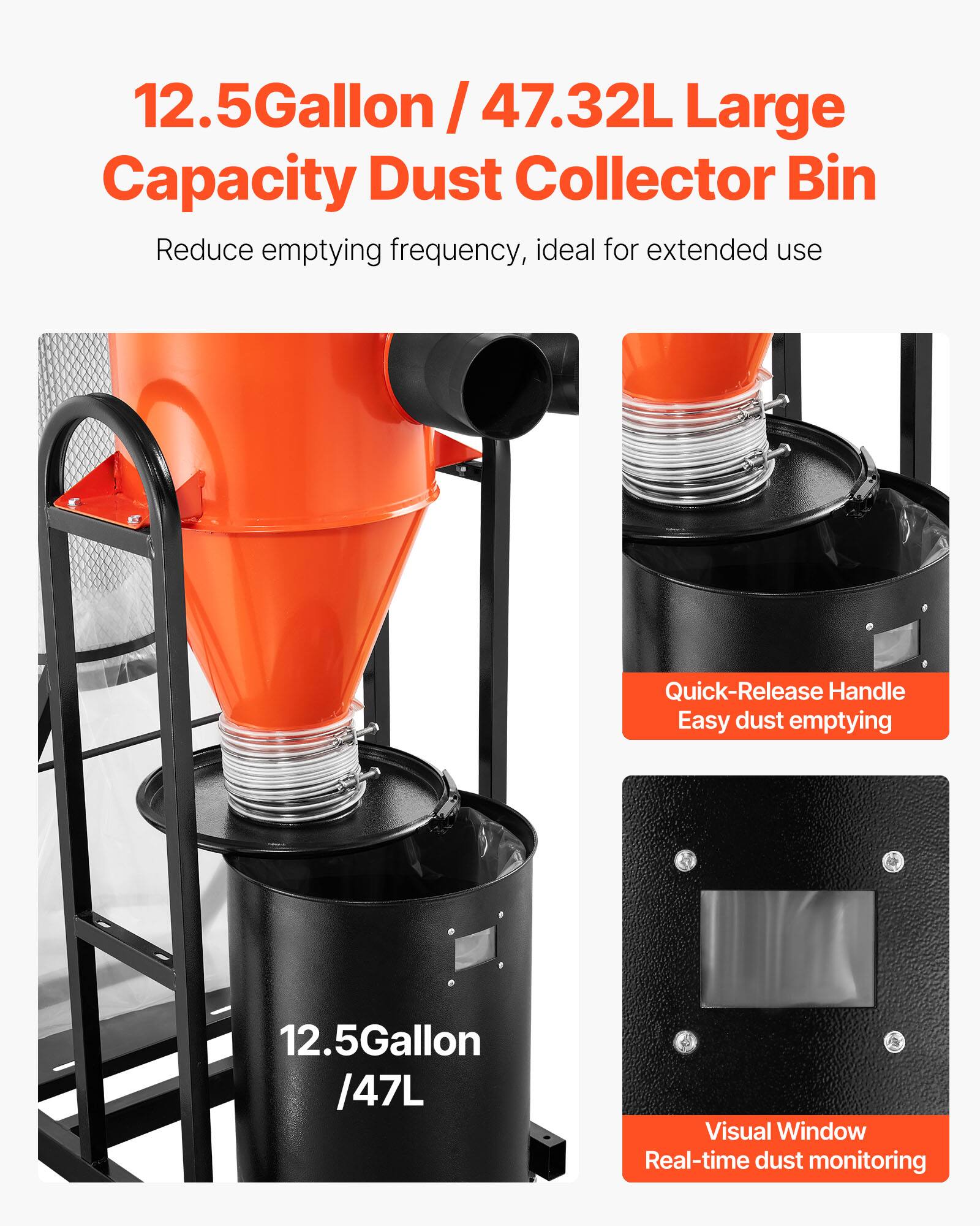 12.5Gallon / 47.32L Large Capacity Dust Collector Bin  
Reduce emptying frequency, ideal for extended use  

Quick-Release Handle  
Easy dust emptying  

12.5Gallon / 47L  

Visual Window  
Real-time dust monitoring
