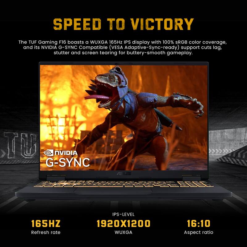 SPEED TO VICTORY

The TUF Gaming F16 boasts a WUXGA 165Hz IPS display with 100% sRGB color coverage, and its NVIDIA G-SYNC Compatible (VESA Adaptive-Sync-ready) support cuts lag, stutter and screen tearing for buttery-smooth gameplay.

- NVIDIA G-SYNC
- 165HZ Refresh rate
- 1920X1200 WUXGA
- IPS-LEVEL
- 16:10 Aspect ratio
