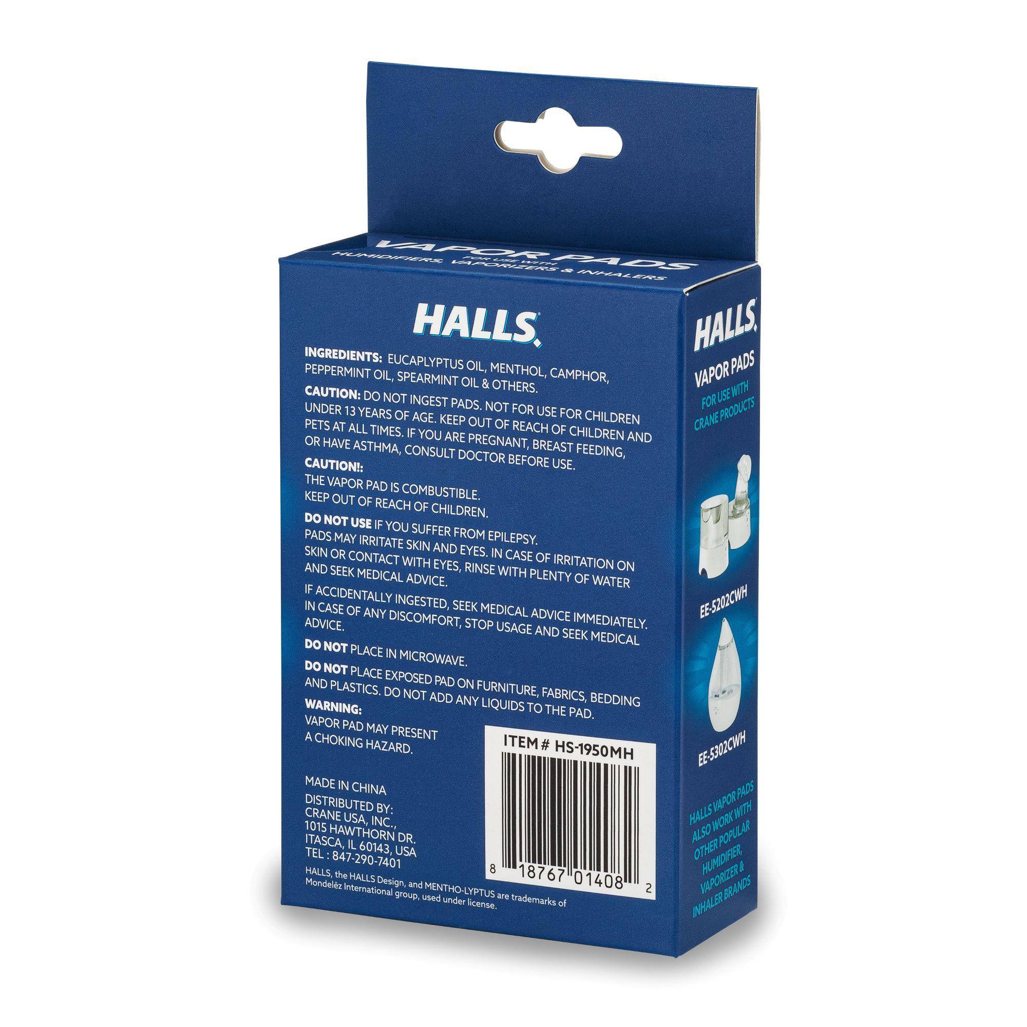 **HALLS VAPOR PADS**

**INGREDIENTS:**
- EUCALYPTUS OIL
- MENTHOL
- PEPPERMINT OIL
- SPEARMINT OIL
- CAMPHOR

**CAUTION:**
- DO NOT INGEST PADS.
- NOT FOR USE FOR CHILDREN UNDER 13 YEARS OF AGE. KEEP OUT OF REACH OF CHILDREN AND PETS AT ALL TIMES.
- IF YOU ARE PREGNANT, BREAST FEEDING, OR HAVE ASTHMA, CONSULT DOCTOR BEFORE USE.

**CAUTION:**
- THE VAPOR PAD IS COMBUSTIBLE. KEEP OUT OF REACH OF CHILDREN.
- DO NOT USE IF YOU SUFFER FROM EPILEPSY.
- PADS MAY IRRITATE SKIN AND EYES. IN CASE OF IRRITATION ON SKIN OR CONTACT WITH EYES, RINSE WITH PLENTY OF WATER AND SEEK MEDICAL ADVICE IMMEDIATELY.
- IF ACCIDENTALLY INGESTED, SEEK MEDICAL ADVICE. IN CASE OF ANY DISCOMFORT, STOP USAGE AND SEEK MEDICAL ADVICE.
- DO NOT PLACE IN MICROWAVE.
-