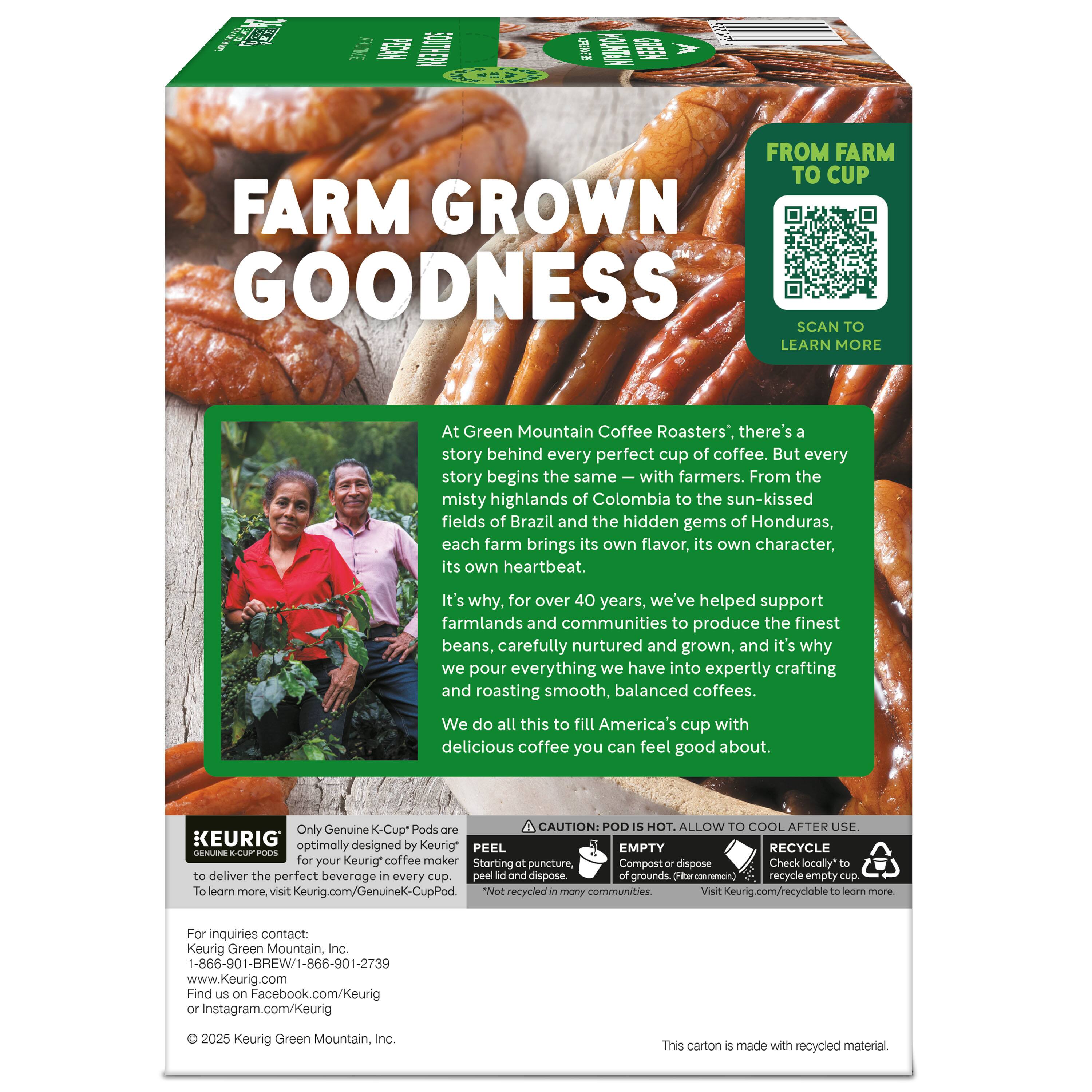 **FARM GROWN GOODNESS**

**FROM FARM TO CUP**

SCAN TO LEARN MORE

At Green Mountain Coffee Roasters®, there's a story behind every perfect cup of coffee. But every story begins the same—with farmers. From the misty highlands of Colombia to the sun-kissed fields of Brazil and the hidden gems of Honduras, each farm brings its own flavor, its own character, its own heartbeat. It's why, for over 40 years, we've helped support farmlands and communities to produce the finest beans, carefully nurtured and grown, and it's why we pour everything we have into expertly crafting and roasting smooth, balanced coffees. We do all this to fill America's cup with delicious coffee you can feel good about.

**CAUTION: POD IS HOT. ALLOW TO COOL AFTER USE.**

**KEURIG®**

Only Genuine K-Cup® Pods are optimally designed by Keurig® for your Keurig® coffee maker to deliver the perfect beverage in every cup. To learn more, visit Keurig.com/GenuineK-CupPod.

**PEEL**  
Starting at the puncture.

**EMPTY**  
Compost or dispose of grounds. (Check locally