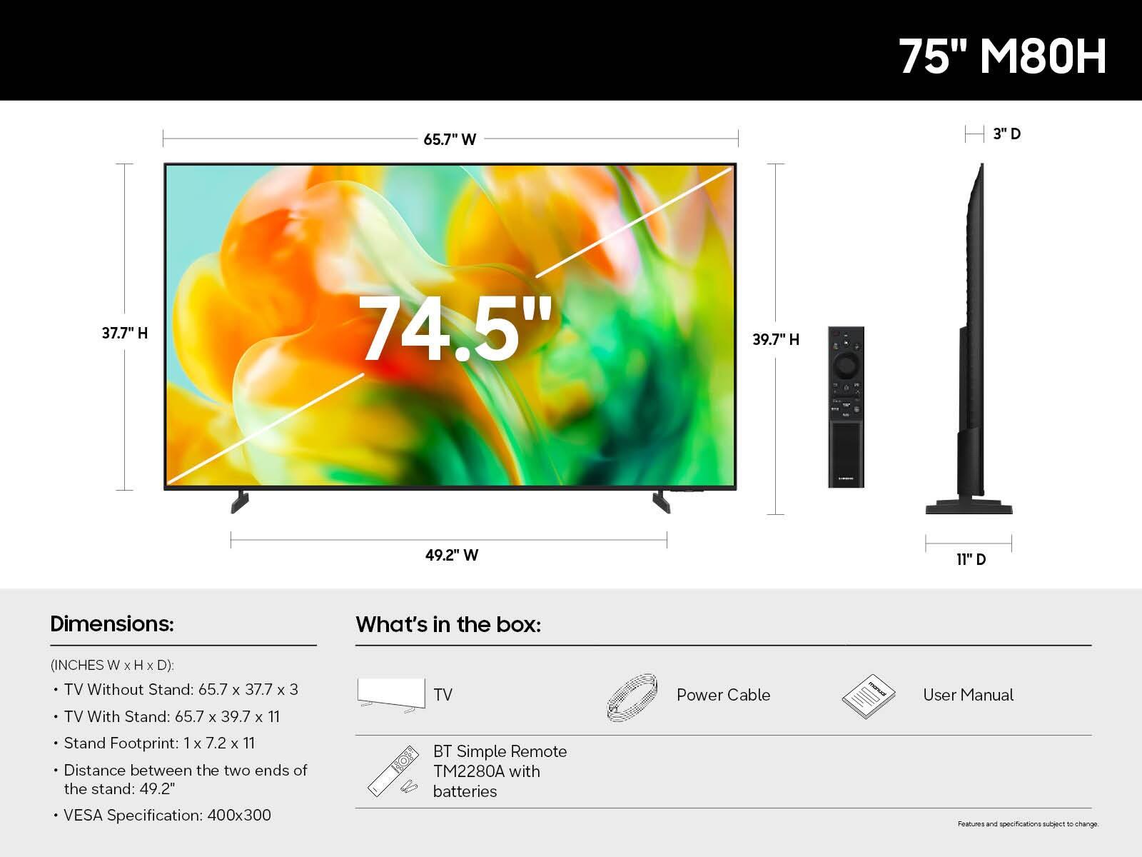 75" M80H

Dimensions:
(INCHES W x H x D):
- TV Without Stand: 65.7 x 37.7 x 3
- TV With Stand: 65.7 x 39.7 x 11
- Stand Footprint: 1 x 7.2 x 11
- Distance between the two ends of the stand: 49.2"
- VESA Specification: 400x300

What's in the box:
- TV
- BT Simple Remote TM2280A with batteries
- Power Cable
- User Manual

Features and specifications subject to change.