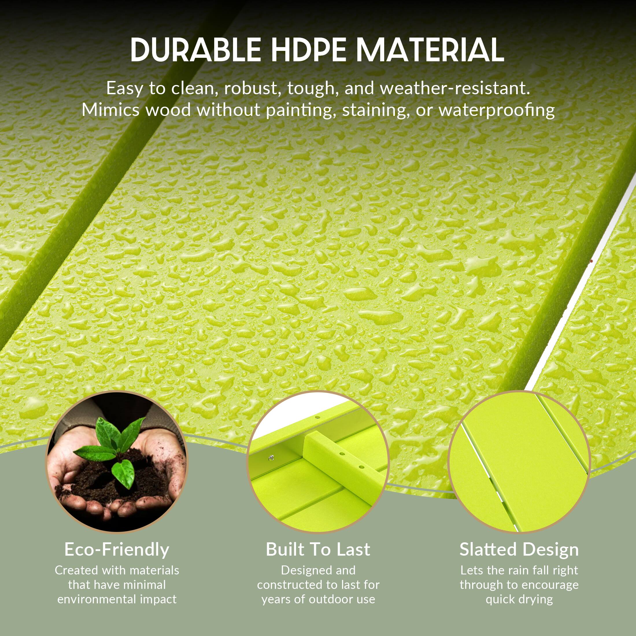 DURABLE HDPE MATERIAL  
Easy to clean, robust, tough, and weather-resistant.  
Mimics wood without painting, staining, or waterproofing  

Eco-Friendly  
Created with materials that have minimal environmental impact  

Built To Last  
Designed and constructed to last for years of outdoor use  

Slatted Design  
Lets the rain fall right through to encourage quick drying