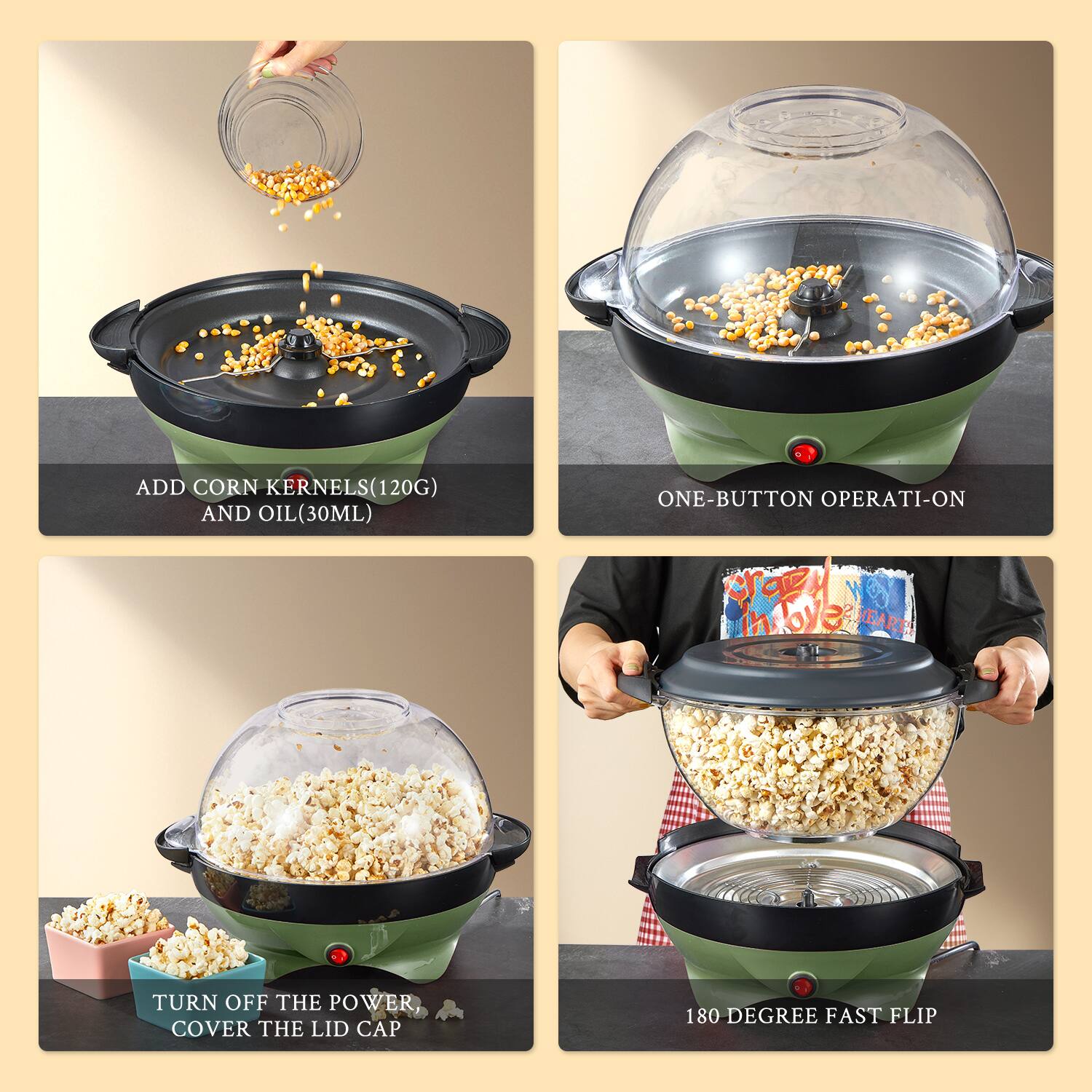 1. ADD CORN KERNELS (120G) AND OIL (30ML)

2. ONE-BUTTON OPERATI-ON

3. TURN OFF THE POWER, COVER THE LID CAP

4. 180 DEGREE FAST FLIP