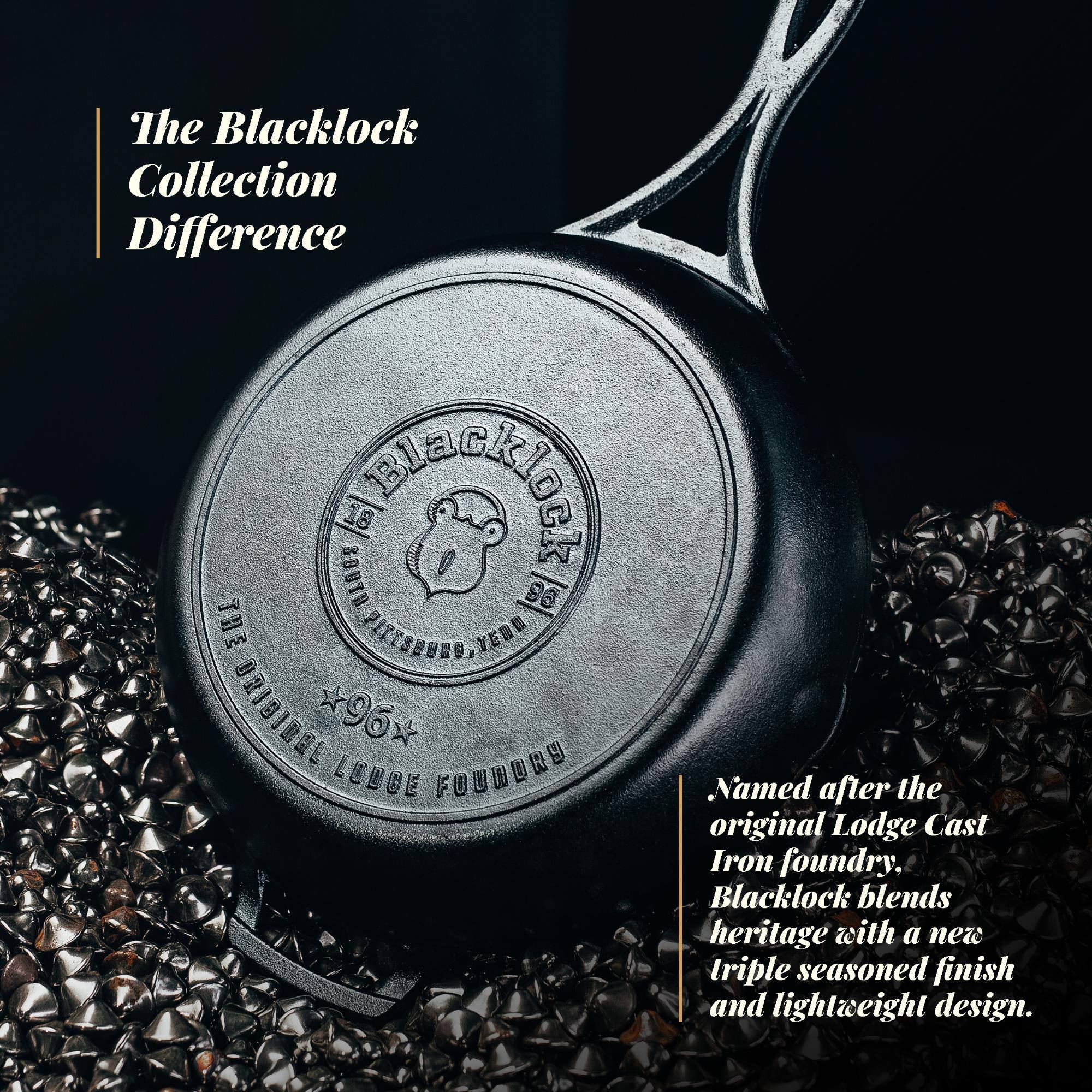 The Blacklock Collection Difference

10 SOUTH

THE PITTSBURGH, PA
THE ORIGINAL LODGE FOUNDRY

*96*

Named after the original Lodge Cast Iron foundry, Blacklock blends heritage with a new triple seasoned finish and lightweight design.