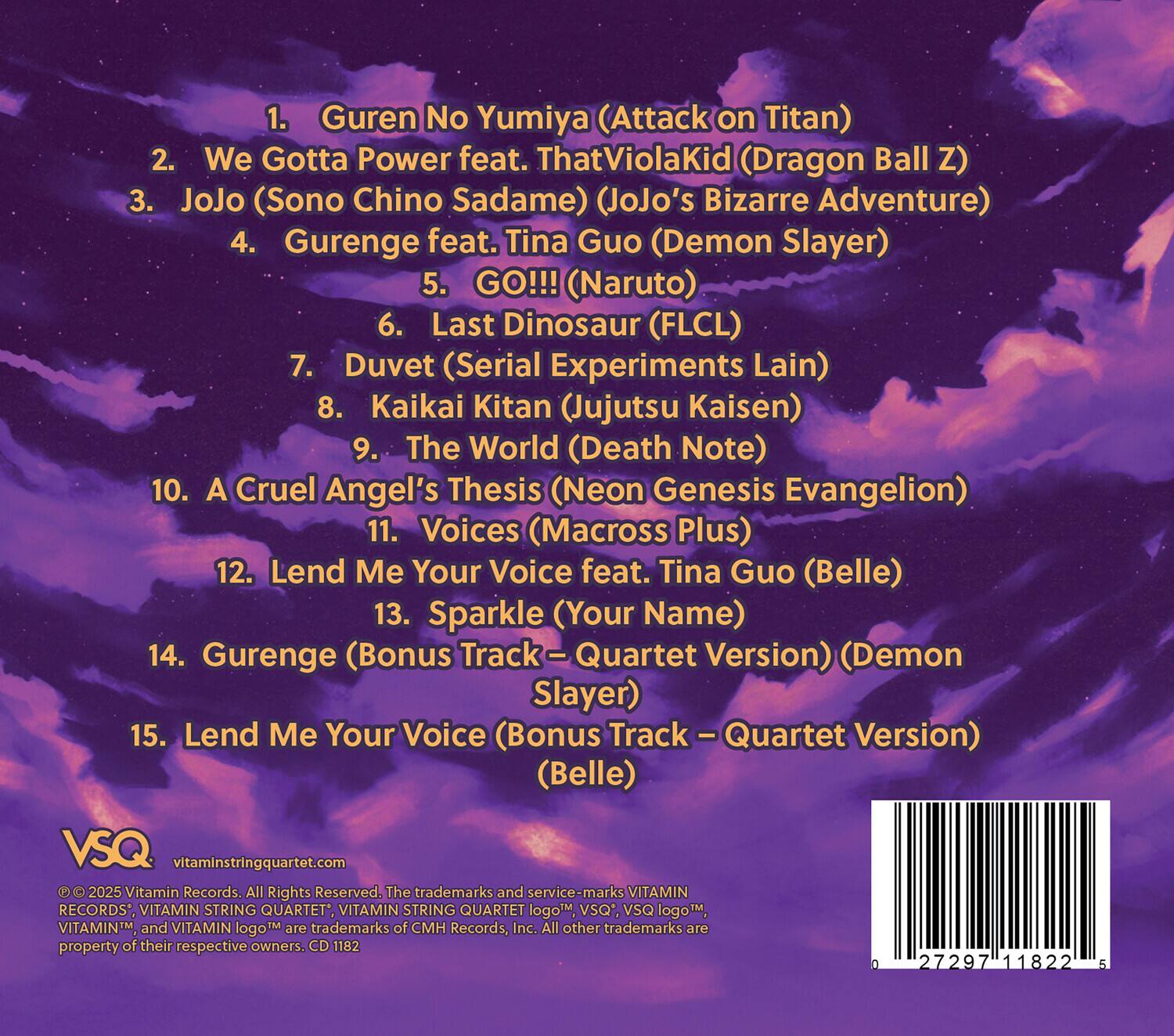 1. Guren No Yumiya (Attack on Titan)  
2. We Gotta Power feat. ThatViolaKid (Dragon Ball Z)  
3. JoJo (Sono Chino Sadame) (JoJo's Bizarre Adventure)  
4. Gurenge feat. Tina Guo (Demon Slayer)  
5. GO!!! (Naruto)  
6. Last Dinosaur (FLCL)  
7. Duvet (Serial Experiments Lain)  
8. Kaikai Kitan (Jujutsu Kaisen)  
9. The World (Death Note)  
10. A Cruel Angel's Thesis (Neon Genesis Evangelion)  
11. Voices (Macross Plus)  
12. Lend Me Your Voice feat. Tina Guo (Belle)  
13. Sparkle (Your Name)  
14. Gurenge (Bonus Track – Quartet Version) (Demon Slayer)  
15. Lend Me Your Voice (Bonus Track – Quartet Version) (Belle)  

VSQ  
vitaminstringquartet.com  

© 2025 Vitamin Records. All Rights Reserved. The trademarks and service-marks VITAMIN