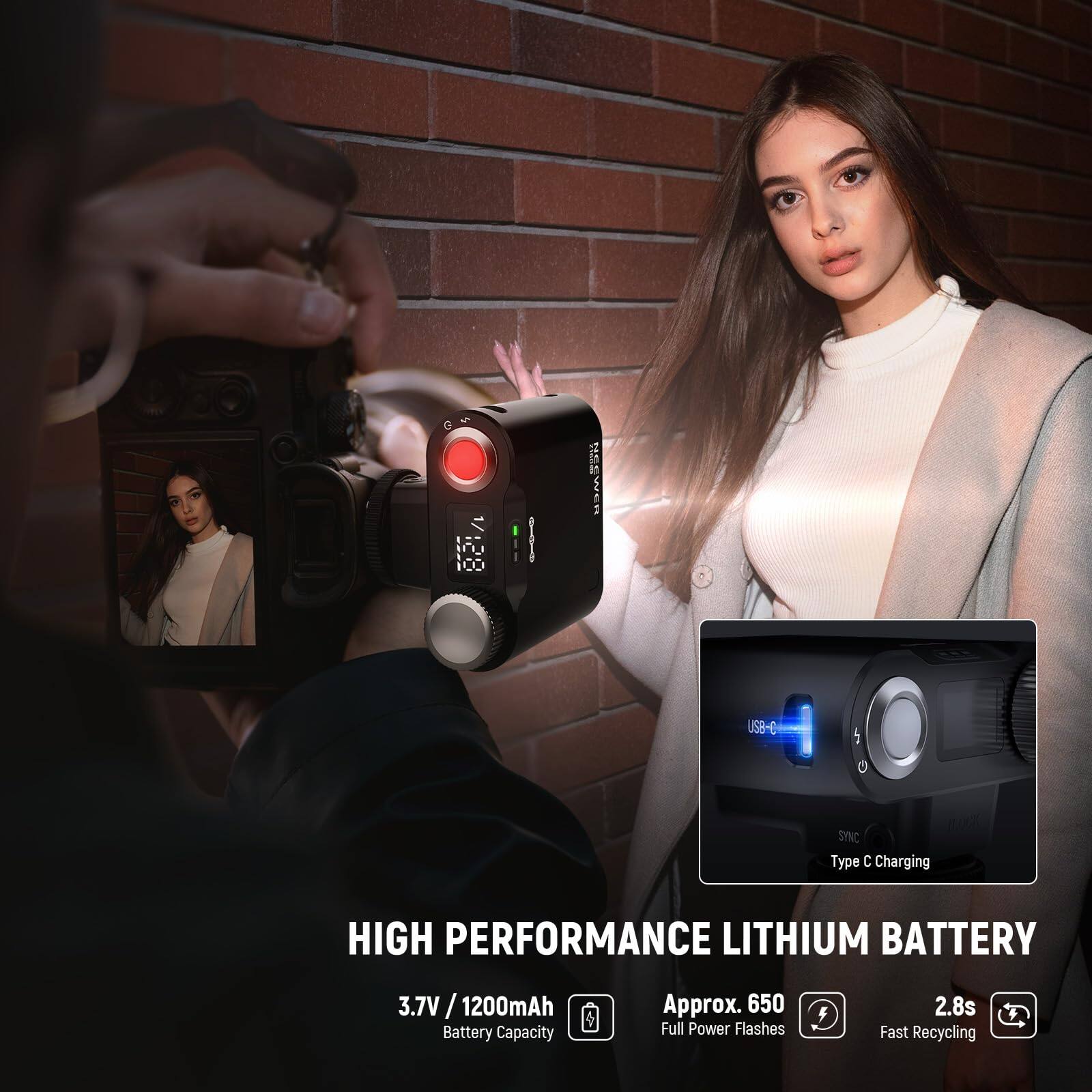 100 DCi / NESWER USB-C SYNC Type C Charging  
HIGH PERFORMANCE LITHIUM BATTERY  
3.7V / 1200mAh Battery Capacity  
Approx. 650 Full Power Flashes  
2.8s Fast Recycling  

HIGH PERFORMANCE LITHIUM BATTERY  
3.7V / 1200mAh Battery Capacity  
Approx. 650 Full Power Flashes  
2.8s Fast Recycling  
Type C Charging