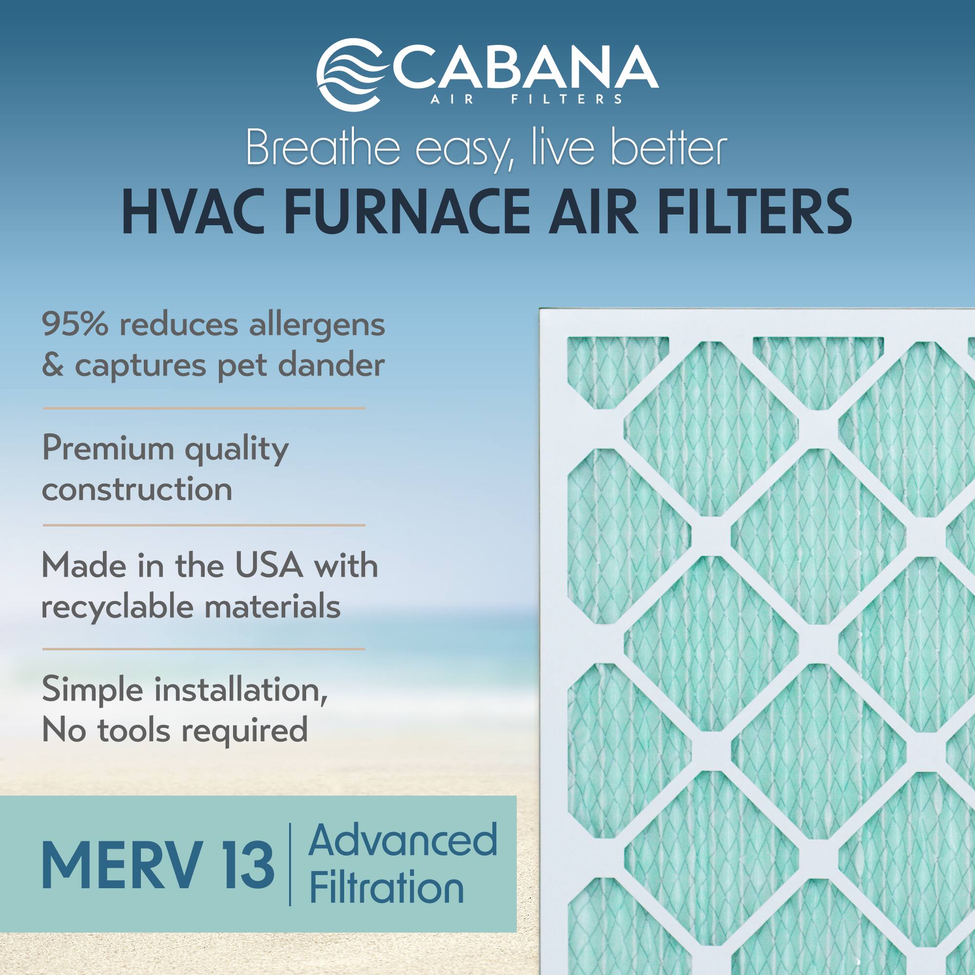 CABANA AIR FILTERS  
Breathe easy, live better  

HVAC FURNACE AIR FILTERS  

95% reduces allergens & captures pet dander  

Premium quality construction  

Made in the USA with recyclable materials  

Simple installation, No tools required  

MERV 13 | Advanced Filtration
