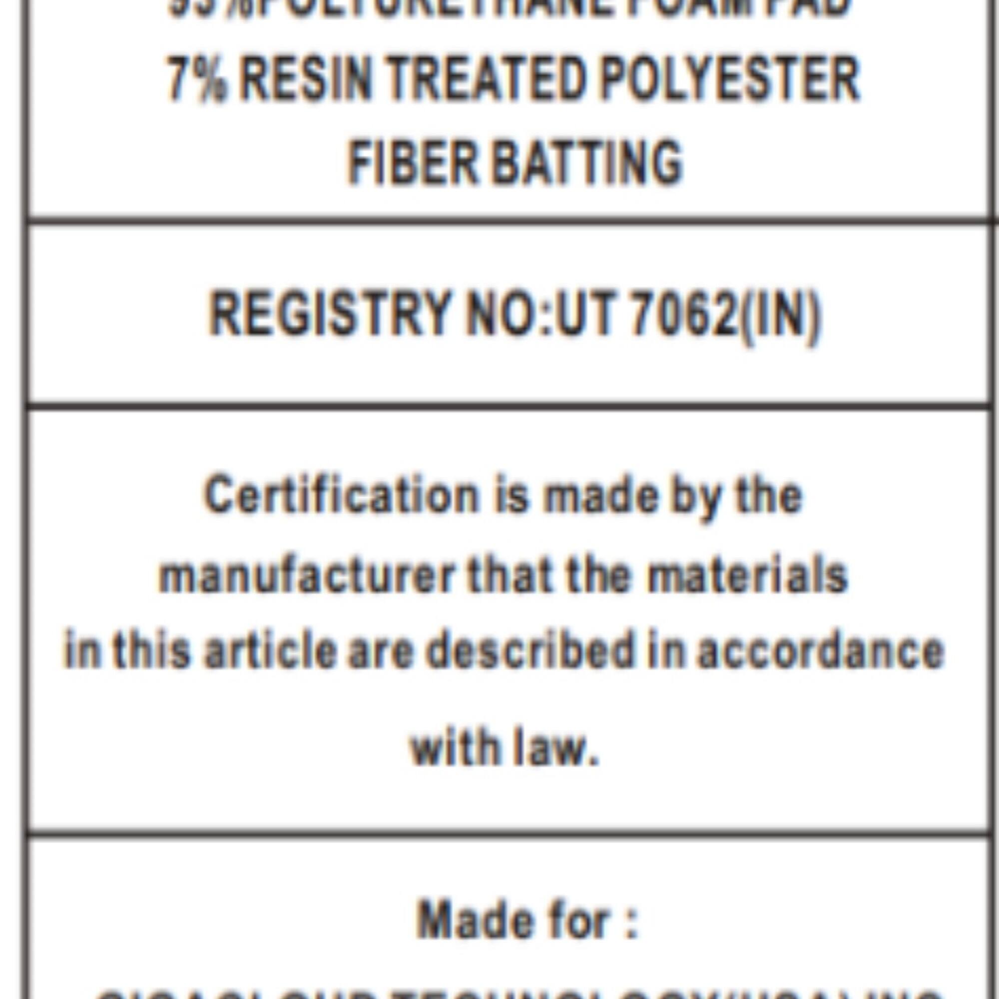 JN ANSIA m FOAI TD 7% RESIN TREATED POLYESTER FIBER BATTING REGISTRY NO:UT 7062(IN) Certification is made by the manufacturer that the materials in this article are described in accordance with law. Made for: BEAA AATR

55% POLYURETHANE FOAM PAD  
7% RESIN TREATED POLYESTER FIBER BATTING  

REGISTRY NO:UT 7062(IN)  

Certification is made by the manufacturer that the materials in this article are described in accordance with law.  

Made for: